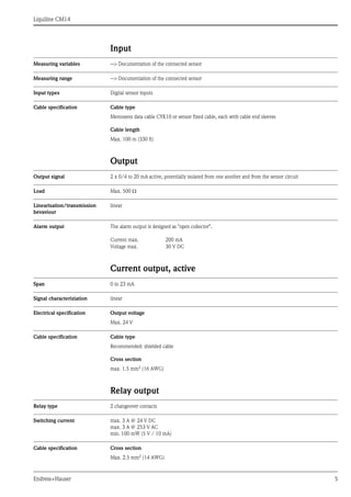 Liquiline CM14
Endress+Hauser 5
Input
Measuring variables --> Documentation of the connected sensor
Measuring range --> Documentation of the connected sensor
Input types Digital sensor inputs
Cable specification Cable type
Memosens data cable CYK10 or sensor fixed cable, each with cable end sleeves
Cable length
Max. 100 m (330 ft)
Output
Output signal 2 x 0/4 to 20 mA active, potentially isolated from one another and from the sensor circuit
Load Max. 500 Ω
Linearisation/transmission
bevaviour
linear
Alarm output The alarm output is designed as "open collector".
Current output, active
Span 0 to 23 mA
Signal characteriziation linear
Electrical specification Output voltage
Max. 24 V
Cable specification Cable type
Recommended: shielded cable
Cross section
max. 1.5 mm2
(16 AWG)
Relay output
Relay type 2 changeover contacts
Switching current max. 3 A @ 24 V DC
max. 3 A @ 253 V AC
min. 100 mW (5 V / 10 mA)
Cable specification Cross section
Max. 2.5 mm2 (14 AWG)
Current max. 200 mA
Voltage max. 30 V DC
 