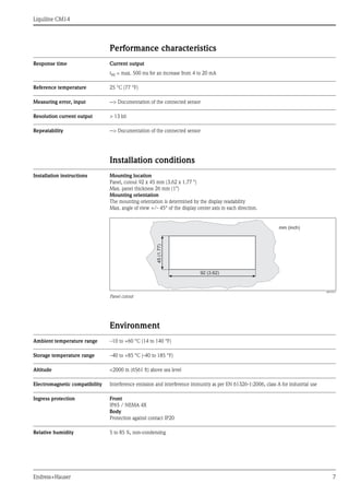 Liquiline CM14
Endress+Hauser 7
Performance characteristics
Response time Current output
t90 = max. 500 ms for an increase from 4 to 20 mA
Reference temperature 25 °C (77 °F)
Measuring error, input --> Documentation of the connected sensor
Resolution current output > 13 bit
Repeatability --> Documentation of the connected sensor
Installation conditions
Installation instructions Mounting location
Panel, cutout 92 x 45 mm (3.62 x 1.77 ")
Max. panel thickness 26 mm (1")
Mounting orientation
The mounting orientation is determined by the display readability
Max. angle of view +/- 45° of the display center axis in each direction.
a0010351
Panel cutout
Environment
Ambient temperature range –10 to +60 °C (14 to 140 °F)
Storage temperature range –40 to +85 °C (-40 to 185 °F)
Altitude <2000 m (6561 ft) above sea level
Electromagnetic compatibility Interference emission and interference immunity as per EN 61326-1:2006, class A for industrial use
Ingress protection Front
IP65 / NEMA 4X
Body
Protection against contact IP20
Relative humidity 5 to 85 %, non-condensing
92 (3.62)
45(1.77)
mm (inch)
 