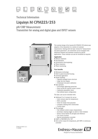 TI194C/07/EN/13.11
71130248
Technical Information
Liquisys M CPM223/253
pH/ORP Measurement
Transmitter for analog and digital glass and ISFET sensors
The modular design of the Liquisys M CPM223/253 allows easy
adaption of the transmitter to a variety of customer
requirements. Starting with the basic version for "measurement
and alarm generation", the transmitter can be equipped with
additional software and hardware modules for special
applications. These modules can also be retrofitted as required.
Application
• Effluent treatment
• Neutralization
• Detoxication (electroplating)
• Water treatment
• Water monitoring
Your benefits
• Memosens technology
• Field or panel-mounted housing
• Universal application
• Simple handling
– Logically arranged menu structure
– Large two-line display
– Ultrasimple two-point calibration
• Safe operation
– Overvoltage (lightning) protection
– Direct access for manual contact control
– Calibration plausibility check
– User-defined alarm configuration
The basic unit can be extended with:
• Addtional 2 or 4 contacts for use as:
– Limit contacts (also for temperature)
– P(ID) controller
– Timer for simple rinse processes
– Complete cleaning with Chemoclean
– Current input
• Plus package:
– User defined current output characteristics
– Automatic cleaning trigger on alarm or limit violation
– Sensor Check System for pH glass and reference
– Live check of sensor
– Special neutralization controller
• HART or PROFIBUS-PA/-DP
• 2nd current output for temperature, pH/ORP or continuous
controller
 