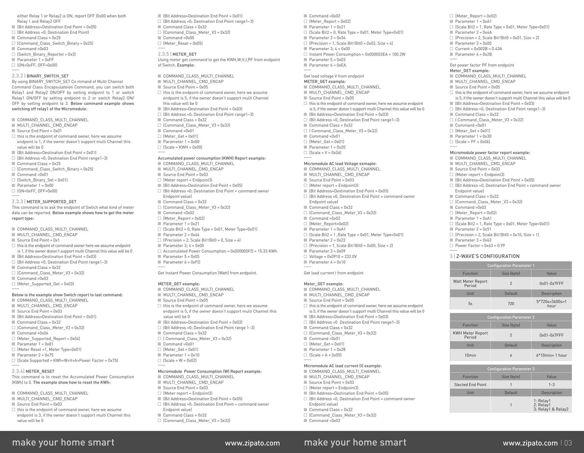 either Relay 1 or Relay2 is ON, report OFF (0x00 when both
Relay 1 and Relay2 OFF
(Bit Address+Destination End Point = 0x05)
(Bit Address =0; Destination End Point)
Command Class = 0x25
(Command_Class_Switch_Binary = 0x25)
Command =0x03
(Switch_Binary_Reportet = 0x3)
Parameter 1 = 0xFF
(ON=0xFF, OFF=0x00)
2.3.2 | BINARY_SWITCH_SET
By using BINARY_SWITCH_SET Co mmand of Multi Channel
Command Class Encapsulateion Command, you can switch both
Relay1 and Relay2 ON/OFF by setting endpoint to 1 or switch
Relay1 ON/OFF by setting endpoint to 2 or switch Relay2 ON/
OFF by setting endpoint to 3. Below command example shows
switching off relay1 of the Micromodule:
COMMAND_CLASS_MULTI_CHANNEL
MULTI_CHANNEL_CMD_ENCAP
Source End Point = 0x01
this is the endpoint of command owner, here we assume
endpoint is 1, if the owner doesn’t support multi Channel this
value will be 0
(Bit Address+Destination End Point = 0x01)
(Bit Address =0; Destination End Point range1~3)
Command Class = 0x25
(Command_Class_Switch_Binary = 0x25)
Command =0x01
(Switch_Binary_Set = 0x01)
Parameter 1 = 0x00
(ON=0xFF, OFF=0x00)
2.3.3 | METER_SUPPORTED_GET
This command is to ask the endpoint of Swtich what kind of meter
data can be reported. Below example shows how to get the meter
report type:
COMMAND_CLASS_MULTI_CHANNEL
MULTI_CHANNEL_CMD_ENCAP
Source End Point = 0x1
this is the endpoint of command owner here we assume endpoint
is 1, if the owner doesn’t support multi Channel this value will be 0
(Bit Address+Destination End Point = 0x03)
(Bit Address =0; Destination End Point range1~3)
Command Class = 0x32
(Command_Class_Meter_V3 = 0x32)
Command =0x03
(Meter_Supported_Get = 0x03)
Below is the example show Switch report to last command:
COMMAND_CLASS_MULTI_CHANNEL
MULTI_CHANNEL_CMD_ENCAP
Source End Point = 0x03
(Bit Address+Destination End Point = 0x01)
Command Class = 0x32
(Command_Class_Meter_V3 = 0x32)
Command =0x04
(Meter_Supported_Report = 0x04)
Parameter 1 = 0x81
(Meter Reset =1, Meter Type=0x01)
Parameter 2 = 0x75
(Scale Supported = KWh+W+V+A+Power Factor = 0x75)
2.3.4| METER_RESET
This command is to reset the Accumulated Power Consumption
(KWh) to 0. The example show how to reset the KWh:
COMMAND_CLASS_MULTI_CHANNEL
MULTI_CHANNEL_CMD_ENCAP
Source End Point = 0x03
this is the endpoint of command owner, here we assume
endpoint is 3, if the owner doesn’t support multi Channel this
value will be 0
(Bit Address+Destination End Point = 0x01)
(Bit Address =0; Destination End Point range1~3)
Command Class = 0x32
(Command_Class_Meter_V3 = 0x32)
Command =0x05
(Meter_Reset = 0x05)
2.3.5 | METER_GET
Using meter get command to get the KWH,W,V,I,PF from endpoint
of Switch. Example:
COMMAND_CLASS_MULTI_CHANNEL
MULTI_CHANNEL_CMD_ENCAP
Source End Point = 0x05
this is the endpoint of command owner, here we assume
endpoint is 5, if the owner doesn’t support multi Channel
this value will be 0
(Bit Address+Destination End Point = 0x03)
(Bit Address =0; Destination End Point range1~3)
Command Class = 0x32
(Command_Class_Meter_V3 = 0x32)
Command =0x01
(Meter_Get = 0x01)
Parameter 1 = 0x00
(Scale = KWH = 0x00)
Accumulated power consumption (KWH) Report example:
COMMAND_CLASS_MULTI_CHANNEL
MULTI_CHANNEL_CMD_ENCAP
Source End Point = 0x03
(Meter report = Endpoint3)
(Bit Address+Destination End Point = 0x05)
(Bit Address =0; Destination End Point = command owner
Endpoint value)
Command Class = 0x32
(Command_Class_Meter_V3 = 0x32)
Command =0x02
(Meter_Report = 0x02)
Parameter 1 = 0x21
(Scale Bit2 = 0, Rate Type = 0x01, Meter Type=0x01)
Parameter 2 = 0x44
(Precision = 2, Scale Bit1Bit0 = 0, Size = 4)
Parameter 3; 4 = 0x00
Accumulated Power Consumption = 0x000005FD = 15.33 KWh
Parameter 5 = 0x05
Parameter 6 = 0xFD
Get Instant Power Consumption (Watt) from endpoint.
METER_GET example:
COMMAND_CLASS_MULTI_CHANNEL
MULTI_CHANNEL_CMD_ENCAP
Source End Point = 0x05
this is the endpoint of command owner, here we assume
endpoint is 5, if the owner doesn’t support multi Channel this
value will be 0
(Bit Address+Destination End Point = 0x03)
(Bit Address =0; Destination End Point range 1~3)
Command Class = 0x32
( Command_Class_Meter_V3 = 0x32)
Command =0x01
(Meter_Get = 0x01)
Parameter 1 = 0x10
(Scale = W = 0x02)
Micromodule Power Consumption (W) Report example:
COMMAND_CLASS_MULTI_CHANNEL
MULTI_CHANNEL_CMD_ENCAP
Source End Point = 0x03
(Meter report = Endpoint3)
(Bit Address+Destination End Point = 0x05)
(Bit Address =0; Destination End Point = command owner
Endpoint value)
Command Class = 0x32
(Command_Class_Meter_V3 = 0x32)
Command =0x02
(Meter_Report = 0x02)
Parameter 1 = 0x21
(Scale Bit2 = 0, Rate Type = 0x01, Meter Type=0x01)
Parameter 2 = 0x34
(Precision = 1, Scale Bit1Bit0 = 0x02, Size = 4)
Parameter 3; 4 = 0x00
Instant Power Consumption = 0x000003EA = 100.2W
Parameter 5 = 0x03
Parameter 6 = 0xEA
Get load voltage V from endpoint
METER_GET example:
COMMAND_CLASS_MULTI_CHANNEL
MULTI_CHANNEL_CMD_ENCAP
Source End Point = 0x05
this is the endpoint of command owner, here we assume endpoint
is 5, if the owner doesn’t support multi Channel this value will be 0
(Bit Address+Destination End Point = 0x03)
(Bit Address =0, Destination End Point range1~3)
Command Class = 0x32
( Command_Class_Meter_V3 = 0x32)
Command =0x01
(Meter_Get = 0x01)
Parameter 1 = 0x20
(Scale = V = 0x04)
Micromodule AC load Voltage exmaple:
COMMAND_CLASS_MULTI_CHANNEL
MULTI_CHANNEL_CMD_ENCAP
Source End Point = 0x03
(Meter report = Endpoint3)
(Bit Address+Destination End Point = 0x05)
(Bit Address =0, Destination End Point = command owner
Endpoint value)
Command Class = 0x32
(Command_Class_Meter_V3 = 0x32)
Command =0x02
(Meter_Report=0x02)
Parameter 1 = 0xA1
(Scale Bit2 = 1 ,Rate Type = 0x01, Meter Type=0x01)
Parameter 2 = 0x22
(Precision = 1, Scale Bit1Bit0 = 0x00, Size = 2)
Parameter 3 = 0x09
Voltage = 0x0910 = 232.0V
Parameter 4 = 0x10
Get load current I from endpoint
Meter_GET example:
COMMAND_CLASS_MULTI_CHANNEL
MULTI_CHANNEL_CMD_ENCAP
Source End Point = 0x05
this is the endpoint of command owner, here we assume endpoint
is 5, if the owner doesn’t support multi Channel this value will be 0
(Bit Address+Destination End Point = 0x03)
(Bit Address =0；Destination End Point range1~3)
Command Class = 0x32
(Command_Class_Meter_V3 = 0x32)
Command =0x01
(Meter_Get = 0x01)
Parameter 1 = 0x28
(Scale = A = 0x05)
Micromodule AC load current (I) example:
COMMAND_CLASS_MULTI_CHANNEL
MULTI_CHANNEL_CMD_ENCAP
Source End Point = 0x03
(Meter report = Endpoint3)
(Bit Address+Destination End Point = 0x05)
(Bit Address =0, Destination End Point = command owner
Endpoint value)
Command Class = 0x32
(Command_Class_Meter_V3 = 0x32)
Command =0x02
(Meter_Report = 0x02)
Parameter 1 = 0xA1
(Scale Bit2 = 1, Rate Type = 0x01, Meter Type=0x01)
Parameter 2 = 0x4A
(Precision = 2, Scale Bit1Bit0 = 0x01, Size = 2)
Parameter 3 = 0x00
Current = 0x002B = 0.43A
Parameter 4 = 0x2B
Get power factor PF from endpoint
Meter_GET example:
COMMAND_CLASS_MULTI_CHANNEL
MULTI_CHANNEL_CMD_ENCAP
Source End Point = 0x05
this is the endpoint of command owner, here we assume endpoint
is 5, if the owner doesn’t support multi Channel this value will be 0
(Bit Address+Destination End Point = 0x03)
(Bit Address =0, Destination End Point range1~3)
Command Class = 0x32
( Command_Class_Meter_V3 = 0x32)
Command =0x01
(Meter_Get = 0x01)
Parameter 1 = 0x30
(Scale = PF = 0x06)
Micromodule power factor report example:
COMMAND_CLASS_MULTI_CHANNEL
MULTI_CHANNEL_CMD_ENCAP
Source End Point = 0x03
(Meter report = Endpoint3)
(Bit Address+Destination End Point = 0x05)
(Bit Address =0, Destination End Point = command owner
Endpoint value)
Command Class = 0x32
(Command_Class_Meter_V3 = 0x32)
Command =0x02
(Meter_Report = 0x02)
Parameter 1 = 0xA1
(Scale Bit2 = 1, Rate Type = 0x01, Meter Type=0x01)
Parameter 2 = 0x51
(Precision = 2, Scale Bit1Bit0 = 0x10, Size = 1)
Parameter 3 = 0x63
Power Factor = 0x63 = 0.99
3 | Z-WAVE’S CONFIGURATION
Configuration Parameter 1
Function Size (byte) Value
Watt Meter Report
Period
2 0x01-0x7FFF
Unit Default Description
5s 720
5*720s=3600s=1
hour
Configuration Parameter 2
Function Size (byte) Value
KWH Meter Report
Period
2 0x01-0x7FFF
Unit Default Description
10min 6 6*10min= 1 hour
Configuration Parameter 3
Function Size (byte) Value
Slected End Point 1 1-3
Unit Default Description
1
1: Relay1
2: Relay1
3: Relay1  Relay2
make your home smart www.zipato.com make your home smart www.zipato.com 03
 
