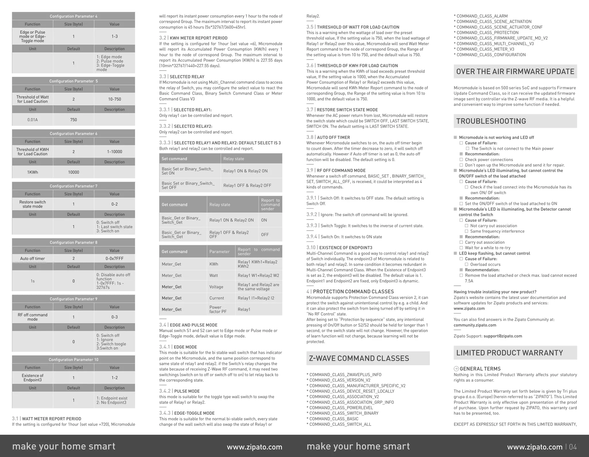 Configuration Parameter 4
Function Size (byte) Value
Edge or Pulse
mode or Edge-
Toggle mode
1 1-3
Unit Default Description
1
1: Edge mode
2: Pulse mode
3: Edge-Toggle
mode
Configuration Parameter 5
Function Size (byte) Value
Threshold of Watt
for Load Caution
2 10-750
Unit Default Description
0.01A 750
Configuration Parameter 6
Function Size (byte) Value
Threshold of KWH
for Load Caution
2 1-10000
Unit Default Description
1KWh 10000
Configuration Parameter 7
Function Size (byte) Value
Restore switch
state mode
1 0-2
Unit Default Description
1
0: Switch off
1: Last switch state
3: Switch on
Configuration Parameter 8
Function Size (byte) Value
Auto off timer 2 0-0x7FFF
Unit Default Description
1s 0
0: Disable auto off
function
1-0x7FFF: 1s -
32767s
Configuration Parameter 9
Function Size (byte) Value
RF off command
mode
1 0-3
Unit Default Description
0
0: Switch off
1: Ignore
2: Switch toogle
3:Switch on
Configuration Parameter 10
Function Size (byte) Value
Existence of
Endpoint3
1 1-2
Unit Default Description
1
1: Endpoint exist
2: No Endpoint3
3.1 | WATT METER REPORT PERIOD
If the setting is configured for 1hour (set value =720), Micromodule
will report its instant power consumption every 1 hour to the node of
correspond Group. The maximum interval to report its instant power
consumption is 45 hours (5s*32767/3600=45hr).
3.2 | KWH METER REPORT PERIOD
If the setting is configured for 1hour (set value =6), Micromodule
will report its Accumulated Power Consumption (KW/h) every 1
hour to the node of correspond Group. The maximum interval to
report its Accumulated Power Consumption (KW/h) is 227.55 days
(10min*32767/1440=227.55 days).
3.3 | SELECTED RELAY
If Micromodule is not using Multi_Channel command class to access
the relay of Switch, you may configure the select value to react the
Basic Command Class, Binary Switch Command Class or Meter
Command Class V3
3.3.1 | SELECTED RELAY1:
Only relay1 can be controlled and report.
3.3.2 | SELECTED RELAY2:
Only relay2 can be controlled and report.
3.3.3 | SELECTED RELAY1 AND RELAY2: DEFAULT SELECT IS 3
Both relay1 and relay2 can be controlled and report.
Set command Relay state
Basic Set or Binary_Switch_
Set ON
Relay1 ON  Relay2 ON
Basic Set or Binary_Switch_
Set OFF
Relay1 OFF  Relay2 OFF
Get command Relay state
Report to
command
sender
Basic_Get or Binary_
Switch_Get
Relay1 ON  Relay2 ON ON
Basic_Get or Binary_
Switch_Get
Relay1 OFF  Relay2
OFF
OFF
Get command Parameter
Report to command
sender
Meter_Get KWh
Relay1 KWh1+Relay2
KWh2
Meter_Get Watt Relay1 W1+Relay2 W2
Meter_Get Voltage
Relay1 and Relay2 are
the same voltage
Meter_Get Current Relay1 I1+Relay2 I2
Meter_Get
Power
factor PF
Relay1
3.4 | EDGE AND PULSE MODE
Manual switch S1 and S2 can set to Edge mode or Pulse mode or
Edge-Toggle mode, default value is Edge mode.
3.4.1 | EDGE MODE
This mode is suitable for the bi stable wall switch that has indicator
point on the Micromodule, and the same position correspond to
same state of relay1 and relay2. if the Switch’s relay changes the
state because of receiving Z-Wave RF command, it may need two
switchings (switch on to off or switch off to on) to let relay back to
the corresponding state.
3.4.2 | PULSE MODE
this mode is suitable for the toggle type wall switch to swap the
state of Relay1 or Relay2.
3.4.3 | EDGE-TOGGLE MODE
This mode is suitable for the normal bi-stable switch, every state
change of the wall switch will also swap the state of Relay1 or
Relay2.
3.5 | THRESHOLD OF WATT FOR LOAD CAUTION
This is a warning when the wattage of load over the preset
threshold value, If the setting value is 750, when the load wattage of
Relay1 or Relay2 over this value, Micromodule will send Watt Meter
Report command to the node of correspond Group, the Range of
the setting value is from 10 to 750, and the default value is 750.
3.6 | THRESHOLD OF KWH FOR LOAD CAUTION
This is a warning when the KWh of load exceeds preset threshold
value, If the setting value is 1000, when the Accumulated
Power Consumption of Relay1 or Relay2 exceeds this value,
Micromodule will send KWh Meter Report command to the node of
corresponding Group, the Range of the setting value is from 10 to
1000, and the default value is 750.
3.7 | RESTORE SWITCH STATE MODE
Whenever the AC power return from lost, Micromodule will restore
the switch state which could be SWITCH OFF, LAST SWITCH STATE,
SWITCH ON. The default setting is LAST SWITCH STATE.
3.8 | AUTO OFF TIMER
Whenever Micromodule switches to on, the auto off timer begin
to count down. After the timer decrease to zero, it will switch off
automatically. However if Auto off timer is set as 0, the auto off
function will be disabled. The default setting is 0.
3.9 | RF OFF COMMAND MODE
Whenever a switch off command, BASIC_SET , BINARY_SWITCH_
SET, SWITCH_ALL_OFF, is received, it could be interpreted as 4
kinds of commands.
3.9.1 | Switch Off: It switches to OFF state. The default setting is
Switch Off.
3.9.2 | Ignore: The switch off command will be ignored.
3.9.3 | Switch Toggle: It switches to the inverse of current state.
3.9.4 | Switch On: It switches to ON state
3.10 | EXISTENCE OF ENDPOINT3
Multi-Channel Command is a good way to control relay1 and relay2
of Switch individually. The endpoint3 of Micromodule is related to
both relay1 and relay2. In some condition it becomes redundant in
Multi-Channel Command Class. When the Existence of Endpoint3
is set as 2, the endpoint3 will be disabled. The default value is 1.
Endpoint1 and Endpoint2 are fixed, only Endpoint3 is dynamic.
4 | PROTECTION COMMAND CLASSES
Micromodule supports Protection Command Class version 2, it can
protect the switch against unintentional control by e.g. a child. And
it can also protect the switch from being turned off by setting it in
“No RF Control” state.
After being set to “Protection by sequence” state, any intentional
pressing of On/Off button or S2/S2 should be held for longer than 1
second, or the switch state will not change. However, the operation
of learn function will not change, because learning will not be
protected.
Z-WAVE COMMAND CLASSES
* COMMAND_CLASS_ZWAVEPLUS_INFO
* COMMAND_CLASS_VERSION_V2
* COMMAND_CLASS_MANUFACTURER_SPECIFIC_V2
* COMMAND_CLASS_DEVICE_RESET_LOCALLY
* COMMAND_CLASS_ASSOCIATION_V2
* COMMAND_CLASS_ASSOCIATION_GRP_INFO
* COMMAND_CLASS_POWERLEVEL
* COMMAND_CLASS_SWITCH_BINARY
* COMMAND_CLASS_BASIC
* COMMAND_CLASS_SWITCH_ALL
* COMMAND_CLASS_ALARM
* COMMAND_CLASS_SCENE_ACTIVATION
* COMMAND_CLASS_SCENE_ACTUATOR_CONF
* COMMAND_CLASS_PROTECTION
* COMMAND_CLASS_FIRMWARE_UPDATE_MD_V2
* COMMAND_CLASS_MULTI_CHANNEL_V3
* COMMAND_CLASS_METER_V3
* COMMAND_CLASS_CONFIGURATION
OVER THE AIR FIRMWARE UPDATE
Micromodule is based on 500 series SoC and supports Firmware
Update Command Class, so it can receive the updated firmware
image sent by controller via the Z-wave RF media. It is a helpful
and convenient way to improve some function if needed.
TROUBLESHOOTING
Micromodule is not working and LED off
	 Cause of Failure:
	 The Switch is not connect to the Main power
	 Recommendation:
	 Check power connections
	 Don’t open up the Micromodule and send it for repair.
Micromodule’s LED illuminating, but cannot control the
ON/OFF switch of the load attached
	 Cause of Failure:
	 Check if the load connect into the Micromodule has its
own ON/ OF switch
	 Recommendation:
	 Set the ON/OFF switch of the load attached to ON
Micromodule’s LED is illuminating, but the Detector cannot
control the Switch
	 Cause of Failure:
	 Not carry out association
	 Same frequency interference
	 Recommendation:
	 Carry out association
	 Wait for a while to re-try
LED keep flashing, but cannot control
	 Cause of Failure:
	 Overload occurs
	 Recommendation:
	 Remove the load attached or check max. load cannot exceed
	 7.5A
Having trouble installing your new product?
Zipato’s website contains the latest user documentation and
software updates for Zipato products and services:
www.zipato.com
You can also find answers in the Zipato Community at:
community.zipato.com
Zipato Support: support@zipato.com
LIMITED PRODUCT WARRANTY
GENERAL TERMS
Nothing in this Limited Product Warranty affects your statutory
rights as a consumer.
The Limited Product Warranty set forth below is given by Tri plus
grupa d.o.o. (Europe) (herein referred to as “ZIPATO”). This Limited
Product Warranty is only effective upon presentation of the proof
of purchase. Upon further request by ZIPATO, this warranty card
has to be presented, too.
EXCEPT AS EXPRESSLY SET FORTH IN THIS LIMITED WARRANTY,
make your home smart www.zipato.com make your home smart www.zipato.com 04
 