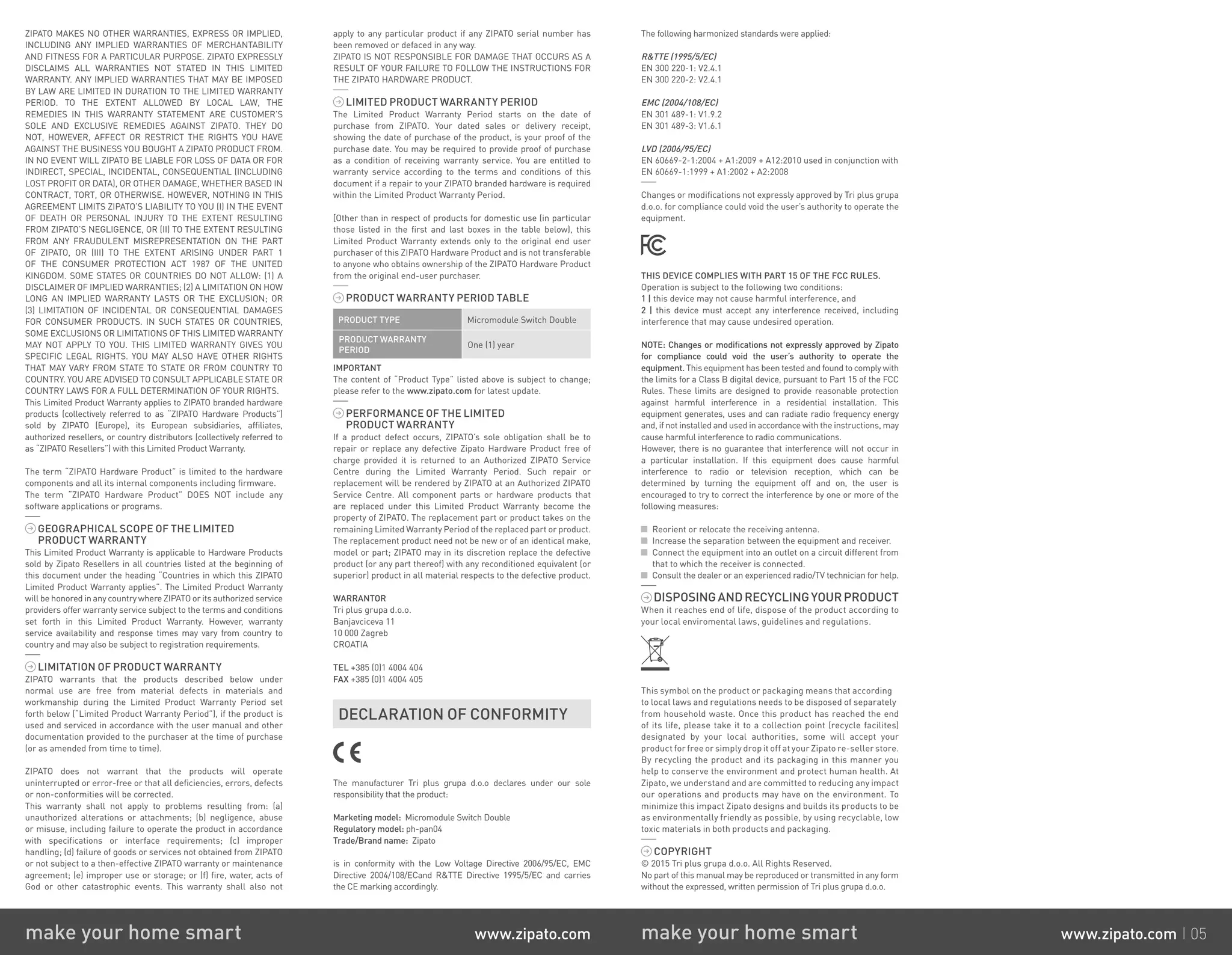ZIPATO MAKES NO OTHER WARRANTIES, EXPRESS OR IMPLIED,
INCLUDING ANY IMPLIED WARRANTIES OF MERCHANTABILITY
AND FITNESS FOR A PARTICULAR PURPOSE. ZIPATO EXPRESSLY
DISCLAIMS ALL WARRANTIES NOT STATED IN THIS LIMITED
WARRANTY. ANY IMPLIED WARRANTIES THAT MAY BE IMPOSED
BY LAW ARE LIMITED IN DURATION TO THE LIMITED WARRANTY
PERIOD. TO THE EXTENT ALLOWED BY LOCAL LAW, THE
REMEDIES IN THIS WARRANTY STATEMENT ARE CUSTOMER’S
SOLE AND EXCLUSIVE REMEDIES AGAINST ZIPATO. THEY DO
NOT, HOWEVER, AFFECT OR RESTRICT THE RIGHTS YOU HAVE
AGAINST THE BUSINESS YOU BOUGHT A ZIPATO PRODUCT FROM.
IN NO EVENT WILL ZIPATO BE LIABLE FOR LOSS OF DATA OR FOR
INDIRECT, SPECIAL, INCIDENTAL, CONSEQUENTIAL (INCLUDING
LOST PROFIT OR DATA), OR OTHER DAMAGE, WHETHER BASED IN
CONTRACT, TORT, OR OTHERWISE. HOWEVER, NOTHING IN THIS
AGREEMENT LIMITS ZIPATO’S LIABILITY TO YOU (I) IN THE EVENT
OF DEATH OR PERSONAL INJURY TO THE EXTENT RESULTING
FROM ZIPATO’S NEGLIGENCE, OR (II) TO THE EXTENT RESULTING
FROM ANY FRAUDULENT MISREPRESENTATION ON THE PART
OF ZIPATO, OR (III) TO THE EXTENT ARISING UNDER PART 1
OF THE CONSUMER PROTECTION ACT 1987 OF THE UNITED
KINGDOM. SOME STATES OR COUNTRIES DO NOT ALLOW: (1) A
DISCLAIMER OF IMPLIED WARRANTIES; (2) A LIMITATION ON HOW
LONG AN IMPLIED WARRANTY LASTS OR THE EXCLUSION; OR
(3) LIMITATION OF INCIDENTAL OR CONSEQUENTIAL DAMAGES
FOR CONSUMER PRODUCTS. IN SUCH STATES OR COUNTRIES,
SOME EXCLUSIONS OR LIMITATIONS OF THIS LIMITED WARRANTY
MAY NOT APPLY TO YOU. THIS LIMITED WARRANTY GIVES YOU
SPECIFIC LEGAL RIGHTS. YOU MAY ALSO HAVE OTHER RIGHTS
THAT MAY VARY FROM STATE TO STATE OR FROM COUNTRY TO
COUNTRY. YOU ARE ADVISED TO CONSULT APPLICABLE STATE OR
COUNTRY LAWS FOR A FULL DETERMINATION OF YOUR RIGHTS.
This Limited Product Warranty applies to ZIPATO branded hardware
products (collectively referred to as “ZIPATO Hardware Products”)
sold by ZIPATO (Europe), its European subsidiaries, affiliates,
authorized resellers, or country distributors (collectively referred to
as “ZIPATO Resellers”) with this Limited Product Warranty.
The term “ZIPATO Hardware Product” is limited to the hardware
components and all its internal components including firmware.
The term “ZIPATO Hardware Product” DOES NOT include any
software applications or programs.
GEOGRAPHICAL SCOPE OF THE LIMITED
PRODUCT WARRANTY
This Limited Product Warranty is applicable to Hardware Products
sold by Zipato Resellers in all countries listed at the beginning of
this document under the heading “Countries in which this ZIPATO
Limited Product Warranty applies”. The Limited Product Warranty
will be honored in any country where ZIPATO or its authorized service
providers offer warranty service subject to the terms and conditions
set forth in this Limited Product Warranty. However, warranty
service availability and response times may vary from country to
country and may also be subject to registration requirements.
LIMITATION OF PRODUCT WARRANTY
ZIPATO warrants that the products described below under
normal use are free from material defects in materials and
workmanship during the Limited Product Warranty Period set
forth below (“Limited Product Warranty Period”), if the product is
used and serviced in accordance with the user manual and other
documentation provided to the purchaser at the time of purchase
(or as amended from time to time).
ZIPATO does not warrant that the products will operate
uninterrupted or error-free or that all deficiencies, errors, defects
or non-conformities will be corrected.
This warranty shall not apply to problems resulting from: (a)
unauthorized alterations or attachments; (b) negligence, abuse
or misuse, including failure to operate the product in accordance
with specifications or interface requirements; (c) improper
handling; (d) failure of goods or services not obtained from ZIPATO
or not subject to a then-effective ZIPATO warranty or maintenance
agreement; (e) improper use or storage; or (f) fire, water, acts of
God or other catastrophic events. This warranty shall also not
apply to any particular product if any ZIPATO serial number has
been removed or defaced in any way.
ZIPATO IS NOT RESPONSIBLE FOR DAMAGE THAT OCCURS AS A
RESULT OF YOUR FAILURE TO FOLLOW THE INSTRUCTIONS FOR
THE ZIPATO HARDWARE PRODUCT.
LIMITED PRODUCT WARRANTY PERIOD
The Limited Product Warranty Period starts on the date of
purchase from ZIPATO. Your dated sales or delivery receipt,
showing the date of purchase of the product, is your proof of the
purchase date. You may be required to provide proof of purchase
as a condition of receiving warranty service. You are entitled to
warranty service according to the terms and conditions of this
document if a repair to your ZIPATO branded hardware is required
within the Limited Product Warranty Period.
[Other than in respect of products for domestic use (in particular
those listed in the first and last boxes in the table below), this
Limited Product Warranty extends only to the original end user
purchaser of this ZIPATO Hardware Product and is not transferable
to anyone who obtains ownership of the ZIPATO Hardware Product
from the original end-user purchaser.
PRODUCT WARRANTY PERIOD TABLE
PRODUCT TYPE Micromodule Switch Double
PRODUCT WARRANTY
PERIOD
One (1) year
IMPORTANT
The content of “Product Type” listed above is subject to change;
please refer to the www.zipato.com for latest update.
PERFORMANCE OF THE LIMITED
PRODUCT WARRANTY
If a product defect occurs, ZIPATO’s sole obligation shall be to
repair or replace any defective Zipato Hardware Product free of
charge provided it is returned to an Authorized ZIPATO Service
Centre during the Limited Warranty Period. Such repair or
replacement will be rendered by ZIPATO at an Authorized ZIPATO
Service Centre. All component parts or hardware products that
are replaced under this Limited Product Warranty become the
property of ZIPATO. The replacement part or product takes on the
remaining Limited Warranty Period of the replaced part or product.
The replacement product need not be new or of an identical make,
model or part; ZIPATO may in its discretion replace the defective
product (or any part thereof) with any reconditioned equivalent (or
superior) product in all material respects to the defective product.
WARRANTOR
Tri plus grupa d.o.o.
Banjavciceva 11
10 000 Zagreb
CROATIA
TEL +385 (0)1 4004 404
FAX +385 (0)1 4004 405
DECLARATION OF CONFORMITY
The manufacturer Tri plus grupa d.o.o declares under our sole
responsibility that the product:
Marketing model: Micromodule Switch Double
Regulatory model: ph-pan04
Trade/Brand name: Zipato
is in conformity with the Low Voltage Directive 2006/95/EC, EMC
Directive 2004/108/ECand RTTE Directive 1995/5/EC and carries
the CE marking accordingly.
The following harmonized standards were applied:
RTTE (1995/5/EC)
EN 300 220-1: V2.4.1
EN 300 220-2: V2.4.1
EMC (2004/108/EC)
EN 301 489-1: V1.9.2
EN 301 489-3: V1.6.1
LVD (2006/95/EC)
EN 60669-2-1:2004 + A1:2009 + A12:2010 used in conjunction with
EN 60669-1:1999 + A1:2002 + A2:2008
Changes or modifications not expressly approved by Tri plus grupa
d.o.o. for compliance could void the user’s authority to operate the
equipment.
THIS DEVICE COMPLIES WITH PART 15 OF THE FCC RULES.
Operation is subject to the following two conditions:
1 | this device may not cause harmful interference, and
2 | this device must accept any interference received, including
interference that may cause undesired operation.
NOTE: Changes or modifications not expressly approved by Zipato
for compliance could void the user’s authority to operate the
equipment. This equipment has been tested and found to comply with
the limits for a Class B digital device, pursuant to Part 15 of the FCC
Rules. These limits are designed to provide reasonable protection
against harmful interference in a residential installation. This
equipment generates, uses and can radiate radio frequency energy
and, if not installed and used in accordance with the instructions, may
cause harmful interference to radio communications.
However, there is no guarantee that interference will not occur in
a particular installation. If this equipment does cause harmful
interference to radio or television reception, which can be
determined by turning the equipment off and on, the user is
encouraged to try to correct the interference by one or more of the
following measures:
Reorient or relocate the receiving antenna.
Increase the separation between the equipment and receiver.
Connect the equipment into an outlet on a circuit different from
that to which the receiver is connected.
Consult the dealer or an experienced radio/TV technician for help.
DISPOSINGANDRECYCLINGYOURPRODUCT
When it reaches end of life, dispose of the product according to
your local enviromental laws, guidelines and regulations.
This symbol on the product or packaging means that according
to local laws and regulations needs to be disposed of separately
from household waste. Once this product has reached the end
of its life, please take it to a collection point (recycle facilites)
designated by your local authorities, some will accept your
product for free or simply drop it off at your Zipato re-seller store.
By recycling the product and its packaging in this manner you
help to conserve the environment and protect human health. At
Zipato, we understand and are committed to reducing any impact
our operations and products may have on the environment. To
minimize this impact Zipato designs and builds its products to be
as environmentally friendly as possible, by using recyclable, low
toxic materials in both products and packaging.
COPYRIGHT
© 2015 Tri plus grupa d.o.o. All Rights Reserved.
No part of this manual may be reproduced or transmitted in any form
without the expressed, written permission of Tri plus grupa d.o.o.
make your home smart www.zipato.com make your home smart www.zipato.com 05
 