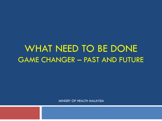 WHAT NEED TO BE DONE
GAME CHANGER – PAST AND FUTURE
MINISRY OF HEALTH MALAYSIA
 
