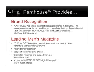 Penthouse™ Provides…
Brand Recognition
•  PENTHOUSE™ is one of the most recognized brands in the world. The
   name generates excitement and has an unparalleled history of sophisticated
   adult entertainment. PENTHOUSE™ doesn’t just have readers --
   PENTHOUSE™ has fans!

Leading Men’s Magazine
•  PENTHOUSE™ has spent over 40 years as one of the top men’s
   newsstand publications worldwide.
•  Instant brand recognition
•  Cooperation in marketing efforts 
•  Orientation meetings and support from our "
   professional staff
•  Access to the PENTHOUSE™ digital library with "
   over 1 million photos
 