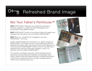 Refreshed Brand Image

Not Your Father’s Penthouse™
FACT: PENTHOUSE™ Magazine has signiﬁcantly softened its
pictorials, appeals to younger and older demographics and
incorporates cutting edge journalism.

FACT: PENTHOUSE™ brand is more popular today and viewed more
positively than ever before, Not Your Father’s PENTHOUSE™.

FACT: When our competitors are struggling to stay alive, "
PENTHOUSE™ is thriving.

In 2007, General Media Communications, Inc., parent company of
PENTHOUSE™, purchased a group of social networking sites and
realigned themselves under the company Friend Finder Networks, Inc.
This move put the PENTHOUSE™ brand in front of over 300 million
registrants and more than 200 million members in some 170
countries, Not Your Father’s PENTHOUSE™.

This created a multimedia corporation which extended beyond
publishing, merchandising and hospitality into broadcast, social
media, mobile content and internet services. It allowed Penthouse™
to become an evolved brand with a stronger message reaching
millions more consumers each year.
 