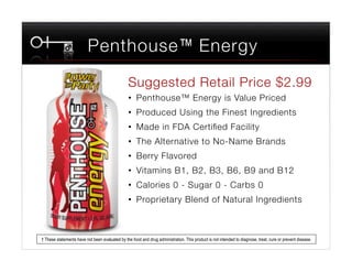 Penthouse™ Energy
                                                 Suggested Retail Price $2.99
                                                 •  Penthouse™ Energy is Value Priced
                                                 •  Produced Using the Finest Ingredients
                                                 •  Made in FDA Certiﬁed Facility
                                                 •  The Alternative to No-Name Brands
                                                 •  Berry Flavored
                                                 •  Vitamins B1, B2, B3, B6, B9 and B12
                                                 •  Calories 0 - Sugar 0 - Carbs 0
                                                 •  Proprietary Blend of Natural Ingredients



† These statements have not been evaluated by the food and drug administration. This product is not intended to diagnose, treat, cure or prevent disease.
 