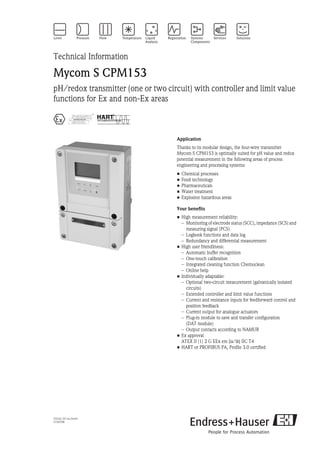 TI233C/07/en/04.04
51503788
Technical Information
Mycom S CPM153
pH/redox transmitter (one or two circuit) with controller and limit value
functions for Ex and non-Ex areas
0 8 6
Application
Thanks to its modular design, the four-wire transmitter
Mycom S CPM153 is optimally suited for pH value and redox
potential measurement in the following areas of process
engineering and processing systems:
• Chemical processes
• Food technology
• Pharmaceuticals
• Water treatment
• Explosion hazardous areas
Your benefits
• High measurement reliability:
– Monitoring of electrode status (SCC), impedance (SCS) and
measuring signal (PCS)
– Logbook functions and data log
– Redundancy and differential measurement
• High user friendliness:
– Automatic buffer recognition
– One-touch calibration
– Integrated cleaning function Chemoclean
– Online help
• Individually adaptable:
– Optional two-circuit measurement (galvanically isolated
circuits)
– Extended controller and limit value functions
– Current and resistance inputs for feedforward control and
position feedback
– Current output for analogue actuators
– Plug-in module to save and transfer configuration
(DAT module)
– Output contacts according to NAMUR
• Ex approval
ATEX II (1) 2 G EEx em [ia/ib] IIC T4
• HART or PROFIBUS PA, Profile 3.0 certified
 