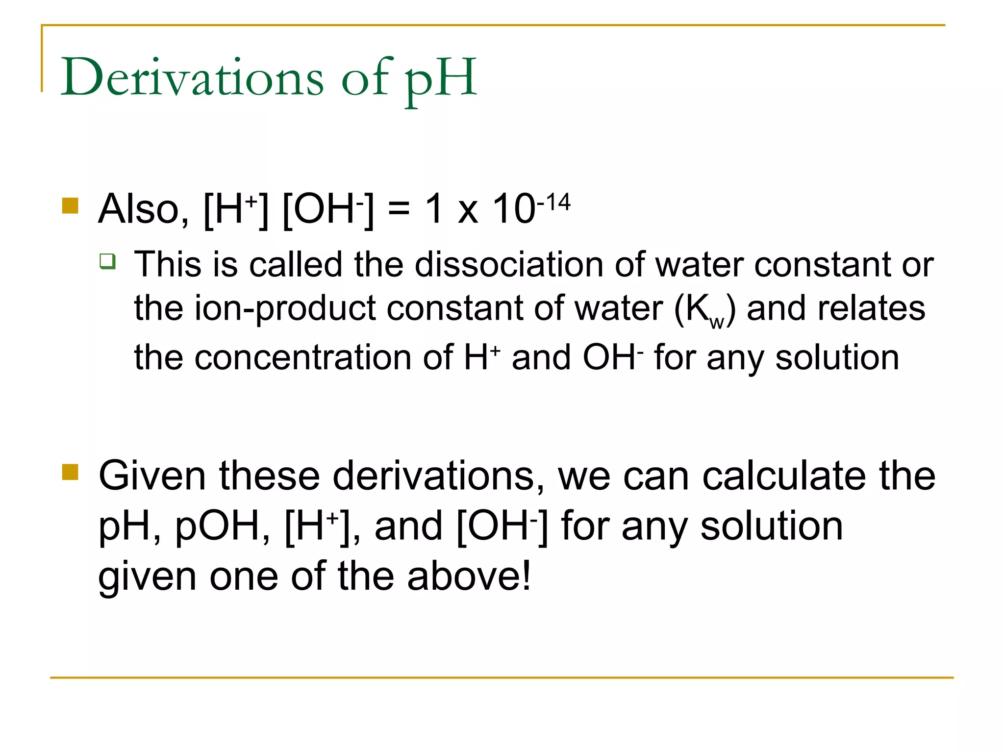 Derivations of pH Also, [H + ] [OH - ] = 1 x 10 -14 This is called the dissociation of water constant or the ion-product constant of water (K w ) and relates the concentration of H +  and OH -  for any solution Given these derivations, we can calculate the pH, pOH, [H + ], and [OH - ] for any solution given one of the above! 
