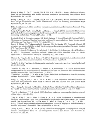 Huang, S., Xiong, Y., Zou, Y., Dong, Q., Ding, F., Liu, X., & Li, H. (2019). A novel colorimetric indicator
based on agar incorporated with Arnebia euchroma rootextracts for monitoring fish freshness. Food
Hydrocolloids, 90, 198–205.
Huang, S., Xiong, Y., Zou, Y., Dong, Q., Ding, F., Liu, X., & Li, H. (2019). A novel colorimetric indicator
based on agar incorporated with Arnebia euchroma root extracts for monitoring fish freshness. Food
Hydrocolloids, 90, 198–205.
Ifuku, S. and Saimoto, H. Chitin nanofibers: preparations, modifications, and applications. Nanoscale 2012,
4, 3308−3318
Kang, S., Wang, H., Xia, L., Chen, M., Li, L., Cheng, J., … Jiang, S. (2020). Colorimetric film based on
polyvinyl alcohol/okra mucilage polysaccharide incorporated with rose anthocyanins for shrimp freshness
monitoring. Carbohydrate Polymers, 229, Article 115402.
Rastiani F, Jebali A, Hekmatimoghaddam SH, Khalili Sadrabad E, Akrami Mohajeri F, Dehghani-Tafti A.
Monitoring the Freshness of Rainbow Trout using Intelligent PH-sensitive Indicator during Storage. Journal
of Nutrition and Food Security (JNFS), 2019; 4 (4): 225-235.
Remya S, Mohan CO, Venkateshwarlu G, Sivaraman GK, Ravishankar CN. Combined effect of O2
scavenger and antimicrobial film on shelf life of fresh cobia (Rachycentroncanadum) fish steaks stored at
2°C. Food Control. 2017;71:71-8.
Satam, C. C., Irvin, C. W., Lang, A. W., Jallorina, J. C. R., Shofner, M. L., Reynolds, J. R., & Meredith, J.
C. (2018). Spray-coated multilayer cellulose nanocrystal—chitin nanofiber films for barrier
applications. ACS Sustainable Chemistry & Engineering, 6(8), 10637-10644
Shankar, S., Teng, X., Li, G., & Rhim, J. W. (2015). Preparation, characterization, and antimicrobial
activity of gelatin/ZnO nanocomposite films. Food Hydrocolloids, 45, 264-271.
Tan L, Yu X, Wan P and Yang K, Biodegradable materials for bone repairs: a review. J Mater Sci Technol
29:503–513 (2013).
Tavassoli, M., Sani, M. A., Khezerlou, A., Ehsani, A., & McClements, D. J. (2021). Multifunctional
nanocomposite active packaging materials: Immobilization of quercetin, lactoferrin, and chitosan nanofiber
particles in gelatin films. Food Hydrocolloids, 118, 106747.
Vermeiren L, Devlieghere F, Van Beest M, De Kruijf N, Debevere J. Developments in the active packaging
of foods. Trends Food Sci Technol. 1999;10(3):77-86.
Wang, X., Yong, H., Gao, L., Li, L., Jin, M., & Liu, J. (2019). Preparation and characterization of
antioxidant and pH-sensitive films based on chitosan and black soybean seed coat extract. Food
Hydrocolloids, 89, 56–66.
Wu, J.; Zhang, K.; Girouard, N.; Meredith, J. C. Facile Route to Produce Chitin Nanofibers as Precursors
for Flexible and Transparent Gas Barrier Materials. Biomacromolecules 2014, 15 (12), 4614−4620.
Yam, K. L., Takhistov, P. T., & Miltz, J. (2005). Intelligent packaging: concepts and applications. Journal
of food science, 70(1), R1-R10.
Yong, H., Wang, X., Bai, R., Miao, Z., Zhang, X., & Liu, J. (2019). Development of antioxidant and
intelligent pH-sensing packaging films by incorporating purplefleshed sweet potato extract into chitosan
matrix. Food Hydrocolloids, 90, 216–224. Yong, H., Wang, X., Zhang, X., Liu, Y., Qin, Y., & Liu, J.
(2019). Effects of anthocyaninrich purple and black eggplant extracts on the physical, antioxidant and pH-
sensitive properties of chitosan film. Food Hydrocolloids, 94, 93–104.
Zhang, H., Hou, A., Xie, K., & Gao, A. (2019). Smart color-changing paper packaging sensors with pH
sensitive chromophores based on azo-anthraquinone reactive dyes. Sensors and Actuators B:
Chemical, 286, 362-369.
 