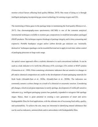 monitor critical factors affecting food quality (Mohan, 2019). One mean of doing so is through
intelligent packaging incorporating gas sensor technology for sensing oxygen and CO2.
The monitoring of these gases in the package helps in maintaining the food quality (Remya et al.,
2017). Gas chromatography-mass spectrometry (GC/MS) is one of the common analytical
instrumental techniques available to monitor gas compositions in modified atmosphere packaged
(MAP) products. The technique requires breakage of package integrity and is time-consuming and
expensive. Portable headspace oxygen and/or carbon dioxide gas analysers use ‘minimally
destructive’ techniques (packages can be resealed) but tend not to apply to real-time, online control
of packaging processes or large scale usage.
An optical sensor approach offers a realistic alternative to such conventional methods. It can be
used as a leak indicator or to verify the efficiency of O2 scavenger, CO2 emitter or MAP systems
(Vermeiren et al., 1999). Films containing colorimetric indicators that are sensitive to changes in
pH and/or chemical composition are useful in the development of smart packaging materials for
fresh foods (Alizadeh-Sani et al., 2020a; Alizadeh-Sani et al., 2020b). The indicators use
commonly assume a colour change as a result of a chemical or enzymatic reaction. Considering
pH changes, which reveal great importance to notify spoilage, development of visible pH-sensitive
indicators (e.g. intelligent packaging system) has gradually expanded to recognize fish spoilage
stages. Hence, there is great potential in creating a new generation of smart and active
biodegradable films for food applications, with the ultimate aim of increasing food safety, quality,
and sustainability. To achieve the aim, many are interested in identifying natural substances that
can be used as indicators, antimicrobials and/or antioxidants with biodegradable films.
 
