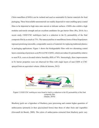 Chitin nanofibers (ChNFs) can be isolated and used as sustainable O2 barrier materials for food
packaging. These bioavailable nanomaterials are readily dispersed in water enabling spray-coated
films to be deposited at high rates onto uneven or delicate surfaces. ChNFs also exhibit a high
modulus and tensile strength and are excellent candidates for gas barrier films (Wu, 2014). In a
recent study, ChNF/CNC multilayers lead to a reduction in the O2 permeability of the final
composite film by as much as 73%. The nanocrystalline or nanofibrous forms of these biopolymers
represent promising renewable, compostable sources of materials for replacing traditional plastics
in packaging applications. Figure 1 shows the biodegradable films with two alternating coated
layers consisting of poly(lactic acid) PLA-(CNC-ChNF), which can reduce O2 permeability relative
to neat PLA, even at elevated relative humidity (RH) of 70%. Interestingly, these improvements
in O2 barrier properties were not observed for films with single layers of neat ChNF or CNC
sprayed from an equivalent volume. (Ifuku & Saitomo, 2012)
Figure:1 ChNF/CNC multilayers were found to lead to a reduction in the O2 permeability of the final
composite film
(Satam, 2018)
Blueberry peels are a byproduct of blueberry juice processing and contain higher quantities of
anthocyanins (primarily in their glycosylated forms) than those of other fruits and vegetables
(Giovanelli & Buratti, 2009). The colors of anthocyanins extracted from blueberry peels vary
 