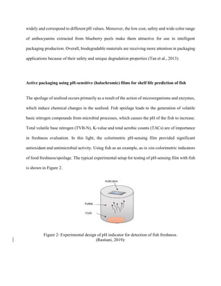 widely and correspond to different pH values. Moreover, the low cost, safety and wide color range
of anthocyanins extracted from blueberry peels make them attractive for use in intelligent
packaging production. Overall, biodegradable materials are receiving more attention in packaging
applications because of their safety and unique degradation properties (Tan et al., 2013).
Active packaging using pH-sensitive (halochromic) films for shelf life prediction of fish
The spoilage of seafood occurs primarily as a result of the action of microorganisms and enzymes,
which induce chemical changes in the seafood. Fish spoilage leads to the generation of volatile
basic nitrogen compounds from microbial processes, which causes the pH of the fish to increase.
Total volatile base nitrogen (TVB-N), K-value and total aerobic counts (TACs) are of importance
in freshness evaluation. In this light, the colorimetric pH-sensing film provided significant
antioxidant and antimicrobial activity. Using fish as an example, as in situ colorimetric indicators
of food freshness/spoilage. The typical experimental setup for testing of pH-sensing film with fish
is shown in Figure 2.
Figure 2: Experimental design of pH indicator for detection of fish freshness.
(Rastiani, 2019):
 