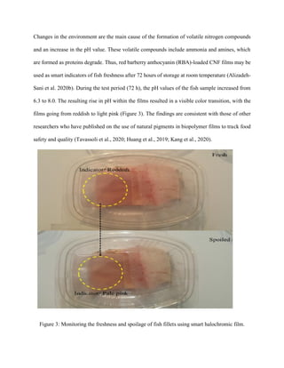 Changes in the environment are the main cause of the formation of volatile nitrogen compounds
and an increase in the pH value. These volatile compounds include ammonia and amines, which
are formed as proteins degrade. Thus, red barberry anthocyanin (RBA)-loaded CNF films may be
used as smart indicators of fish freshness after 72 hours of storage at room temperature (Alizadeh-
Sani et al. 2020b). During the test period (72 h), the pH values of the fish sample increased from
6.3 to 8.0. The resulting rise in pH within the films resulted in a visible color transition, with the
films going from reddish to light pink (Figure 3). The findings are consistent with those of other
researchers who have published on the use of natural pigments in biopolymer films to track food
safety and quality (Tavassoli et al., 2020; Huang et al., 2019; Kang et al., 2020).
Figure 3: Monitoring the freshness and spoilage of fish fillets using smart halochromic film.
 