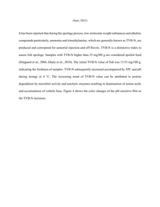 (Sani, 2021)
It has been reported that during the spoilage process, low molecular weight substances and alkaline
compounds particularly, ammonia and trimethylamine, which are generally known as TVB-N, are
produced and correspond for sensorial rejection and off-flavors. TVB-N is a distinctive index to
assess fish spoilage. Samples with TVB-N higher than 25 mg/l00 g are considered spoiled food
(Dalgaard et al., 2006, Ghaly et al., 2010). The initial TVB-N value of fish was 13.53 mg/100 g,
indicating the freshness of samples. TVB-N subsequently increased accompanied by TPC and pH
during storage at 4 °C. The increasing trend of TVB-N value can be attributed to protein
degradation by microbial activity and autolytic enzymes resulting in deamination of amino acids
and accumulation of volatile base. Figure 4 shows the color changes of the pH-sensitive film as
the TVB-N increases.
 