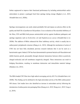 further engineered to improve their functional performance by including antimicrobials and/or
antioxidants to protect a packaged food from spoilage during storage (Bagheri et al., 2019;
Alizadeh-Sani et al., 2020a).
Spoilage microorganisms can easily attack perishable fish and impose an adverse effect on the
quality and shelf life of postharvest fish products. In an evaluation of the microbial inhibitory of
the films, CNF and RBA both possess antimicrobial activity against foodborne pathogenic and
spoilage organisms such as Escherichia coli and Staphylococcus aureus (Alizadeh-Sani et al.
2020b). The addition of RBAs enhanced the films' inhibitory activity, which is usually due to
anthocyanins' polyphenolic structure (Zhang et al., 2019). Although the mechanism of action of
CNFs has not been fully elucidated, previous research indicates that it can be used as a
bacteriostatic agent. Indeed, CNF has been demonstrated to promote bacteria cell flocculation and
inhibit bacteria growth, presumably through chemical interactions between chitin (a positively
charged molecule) and cell membranes (negatively charged). These interactions can result in
bridging flocculation, resulting in membrane destruction and intracellular material leakage
(Shankar et al., 2015).
The RBA-loaded CNF films have high radical scavenging activity (82.1%) (Alizadeh-Sani et al.
2020b). This finding can be attributed to the high antioxidant activity of the RBA anthocyanins'
OH classes. Earl studies have also identified an increase in antioxidant activity following the
introduction of anthocyanins into packaging films (Huang et al., 2019; Wang et al., 2019; Yong et
al., 2019).
 