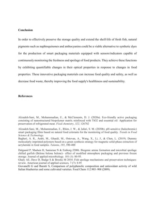 Conclusion
In order to effectively preserve the storage quality and extend the shelf-life of fresh fish, natural
pigments such as naphtoquinones and anthocyanins could be a viable alternative to synthetic dyes
for the production of smart packaging materials equipped with sensors/indicators capable of
continuously monitoring the freshness and spoilage of food products. They achieve these functions
by exhibiting quantifiable changes in their optical properties in response to changes in food
properties. These innovative packaging materials can increase food quality and safety, as well as
decrease food waste, thereby improving the food supply's healthiness and sustainability.
References
Alizadeh-Sani, M., Mohammadian, E., & McClements, D. J. (2020a). Eco-friendly active packaging
consisting of nanostructured biopolymer matrix reinforced with TiO2 and essential oil: Application for
preservation of refrigerated meat. Food chemistry, 322, 126782
Alizadeh-Sani, M., Mohammadian, E., Rhim, J. W., & Jafari, S. M. (2020b). pH-sensitive (halochromic)
smart packaging films based on natural food colorants for the monitoring of food quality. Trends in Food
Science & Technology.
Bagheri, A. R., Arabi, M., Ghaedi, M., Ostovan, A., Wang, X., Li, J., & Chen, L. (2019). Dummy
molecularly imprinted polymers based on a green synthesis strategy for magnetic solid-phase extraction of
acrylamide in food samples. Talanta, 195, 390-400
Dalgaard P, Madsen H, Samieian N & Emborg J2006. Biogenic amine formation and microbial spoilage
chilled garfish (Belone belone belone)– effect of modified atmosphere packaging and previous frozen
storage. Journal of applied microbiology. 101 (1): 80-95.
Ghaly AE, Dave D, Budge S & Brooks M 2010. Fish spoilage mechanisms and preservation techniques:
review. American journal of applied sciences. 7 (7): 8.95
Giovanelli G and Buratti S, Comparison of polyphenolic composition and antioxidant activity of wild
Italian blueberries and some cultivated varieties. Food Chem 112:903–908 (2009).
 