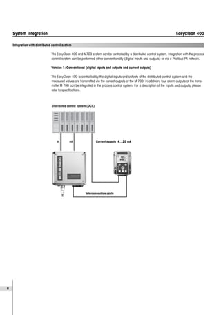 8
System integration EasyClean 400
Integration with distributed control system
The EasyClean 400 and M700 system can be controlled by a distributed control system. Integration with the process
control system can be performed either conventionally (digital inputs and outputs) or via a Profibus PA network.
Version 1: Conventional (digital inputs and outputs and current outputs)
The EasyClean 400 is controlled by the digital inputs and outputs of the distributed control system and the
measured values are transmitted via the current outputs of the M 700. In addition, four alarm outputs of the trans-
mitter M 700 can be integrated in the process control system. For a description of the inputs and outputs, please
refer to specifications.
DI DO Current outputs 4…20 mA
Interconnection cable
Distributed control system (DCS)
D
 