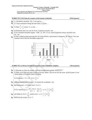 Inspectoratul Şcolar Judeţean Prahova
Simulare Evaluare Natională – 24 aprilie 2013
Proba scrisă la MATEMATICA
Clasa a VIII-a
Toate subiectele sunt obligatorii. Se acordă 10 puncte din oficiu.
Timpul efectiv de lucru este de 2 ore.

SUBIECTUL I-Pe foaia de examen scrieţi numai rezultatele.

(30 de puncte)

5p
5p

1. Rezultatul calculului 324: 3 este egal cu ... .
2. Suma numerelor întregi din intervalul ( −2;3] este... .

5p

3. Dacă

5p
5p

4. Diametrul unui cerc este de 10 cm. Lungimea cercului este … .
5. Se consideră tetraedrul regulat VABC cu AB = 3,5 cm. Suma lungimilor tuturor muchiilor este
de…cm.
6. Într-o tabără şcolară participă elevi de vârste diferite, reprezentate în diagrama de mai jos. Care este
numărul total al elevilor din tabăra respectivă?

număr elevi

5p

3 y
= atunci 4 + xy este … .
x 2

7
6
5
4
3
2
1
0
6

7

8

9

10

11

vârstă

SUBIECTUL al II-lea- Pe foaia de examen scrieţi rezolvările complete.
5p
5p

′
1. Desenaţi, pe foaia de examen, o prismă triunghiulară regulată MNPM ′N P .′
2. Matei avea 26 de ani când s-a născut fiul său, Mihai. Câţi ani are fiul său acum, ştiind că peste 14 ani
vârsta tatălui va fi dublul vârstei lui Mihai.
3. Fie funcţia f : ℝ → ℝ , f ( x) =

x
+1 .
2

5p

a) Reprezentaţi grafic funcţia f în sistemul de coordonate xOy .

5p

b) Determinaţi x ∈ ℝ astfel încât f ( x) ≤ x .
4 x2 − 4 x + 1 6 x + 3
 1 1
⋅ 2
, x ∈ ℝ   − ;0; 
2
2x − x
8x − 2
 2 2
3
1
1
a) Arătaţi că E ( x) =
, pentru orice x ∈ ℝ   − ; 0;  .


2x
2
 2
b) Rezolvaţi ecuaţia E ( x) = 3 .

4. Fie expresia E ( x ) =
5p
5p

(30 de puncte)

 