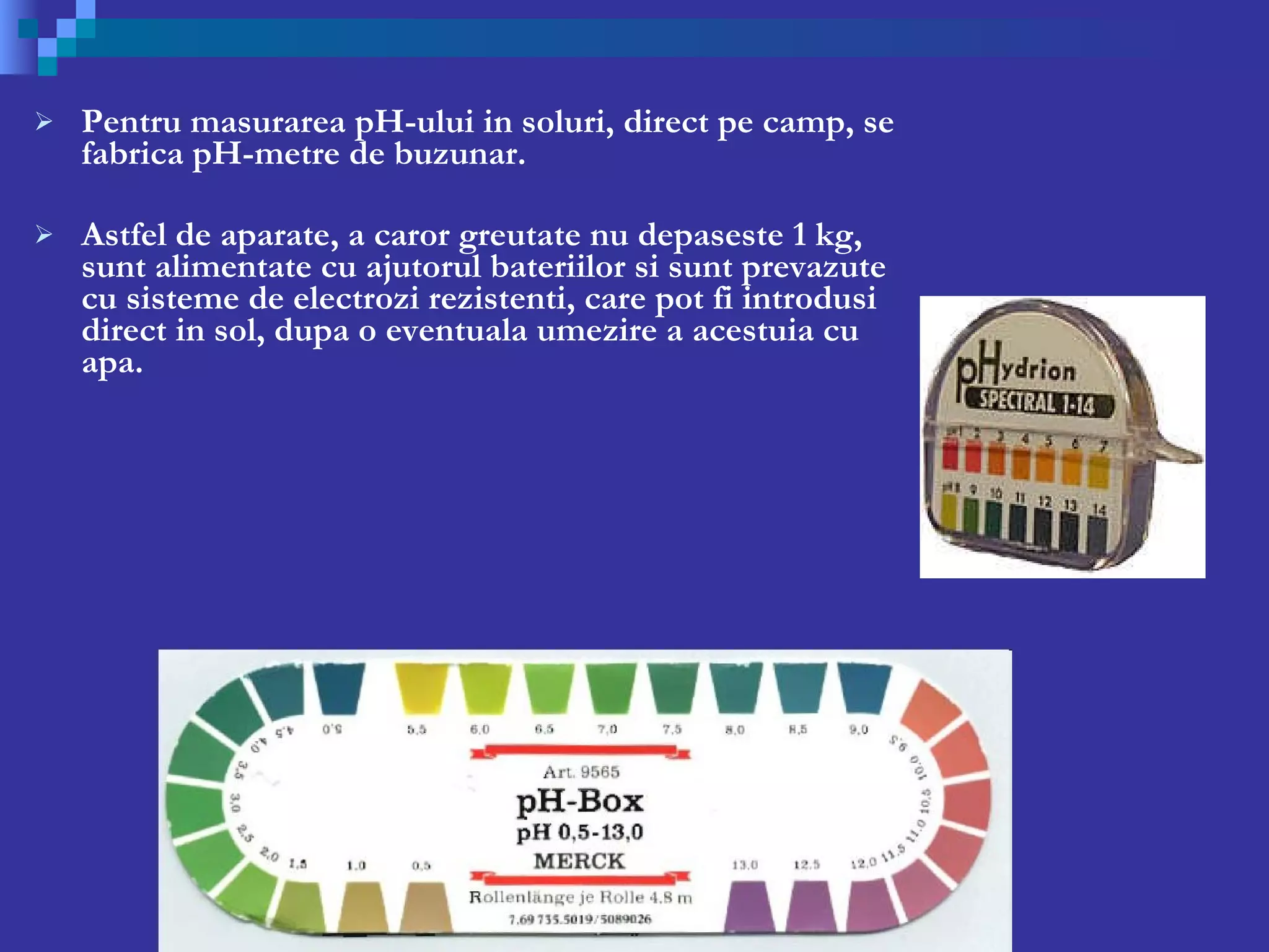 Pentru masurarea pH-ului in soluri, direct pe camp, se fabrica pH-metre de buzunar.  Astfel de aparate, a caror greutate nu depaseste 1 kg, sunt alimentate cu ajutorul bateriilor si sunt prevazute cu sisteme de electrozi rezistenti, care pot fi introdusi direct in sol, dupa o eventuala umezire a acestuia cu apa.  