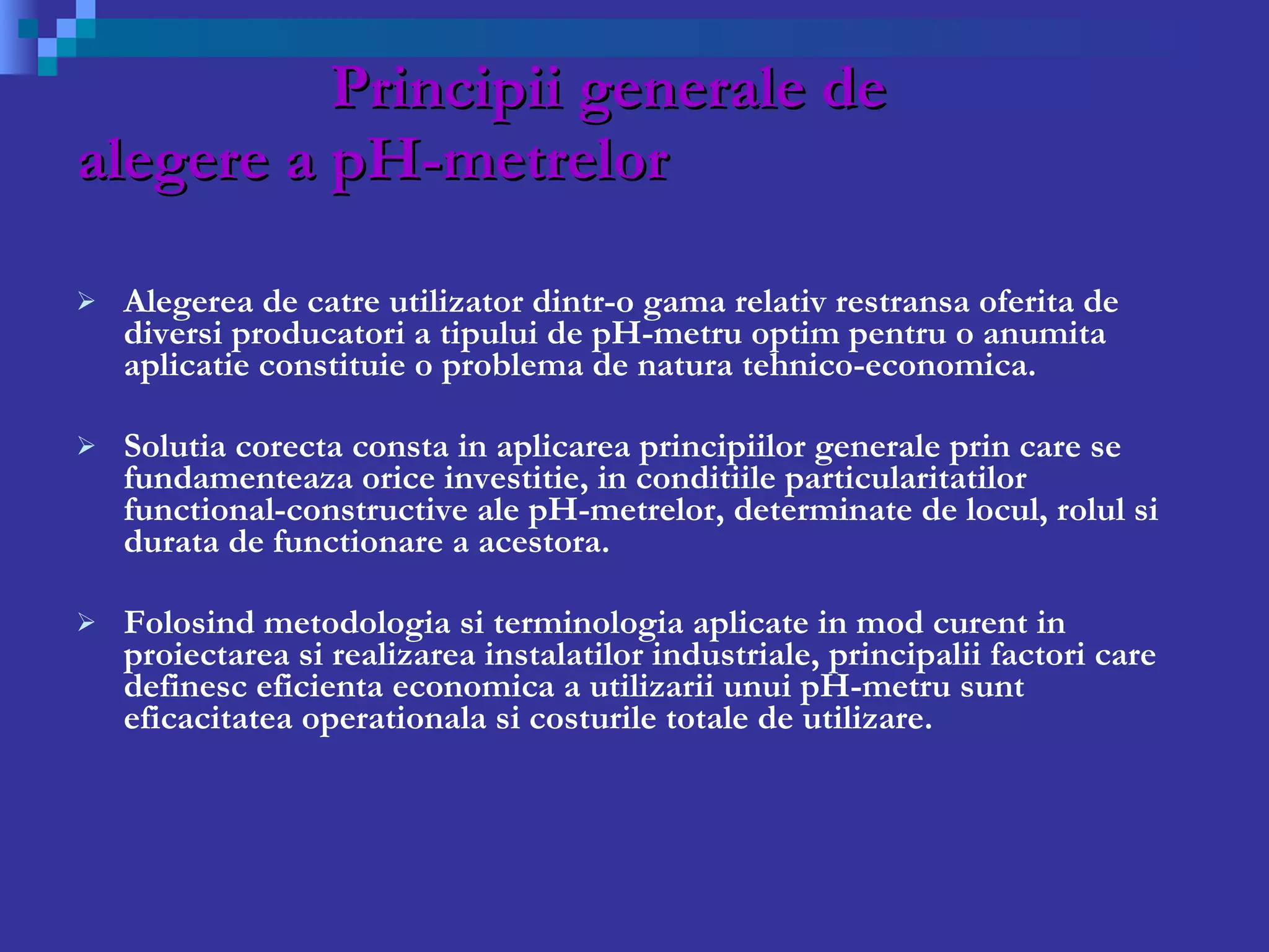 Principii generale de  alegere a pH-metrelor Alegerea de catre utilizator dintr-o gama relativ restransa oferita de diversi producatori a tipului de pH-metru optim pentru o anumita aplicatie constituie o problema de natura tehnico-economica. Solutia corecta consta in aplicarea principiilor generale prin care se fundamenteaza orice investitie, in conditiile particularitatilor functional-constructive ale pH-metrelor, determinate de locul,   rolul si durata de functionare a acestora. Folosind metodologia si terminologia aplicate in mod curent in proiectarea si realizarea instalatilor industriale, principalii factori care definesc eficienta economica a utilizarii unui pH-metru sunt eficacitatea operationala si costurile totale de utilizare. 