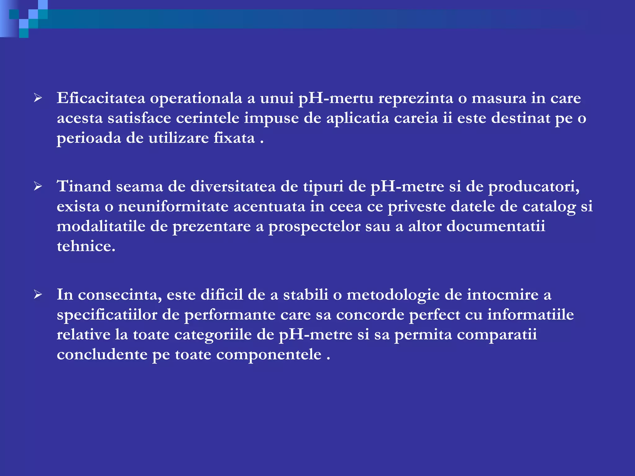 Eficacitatea operationala a unui pH-mertu reprezinta o masura in care acesta satisface cerintele impuse de aplicatia careia ii este destinat pe o perioada de utilizare fixata .   Tinand seama de diversitatea de tipuri de pH-metre si de producatori, exista o neuniformitate acentuata in ceea ce priveste datele de catalog si modalita t ile de prezentare a prospectelor sau a altor documentatii tehnice. In consecinta, este dificil de a stabili o metodologie de intocmire a specificatiilor de performante care sa concorde perfect cu informatiile relative la toate categoriile de pH-metre si sa permita comparatii concludente pe toate componentele .  