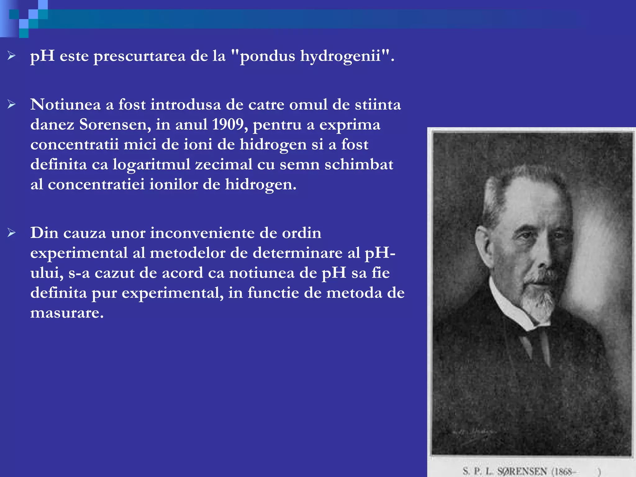 pH este prescurtarea de la &quot;pondus hydrogenii&quot;.  Notiunea a fost introdusa de catre omul de stiinta danez Sorensen, in anul 1909, pentru a exprima concentratii mici de ioni de hidrogen si a fost definita ca logaritmul zecimal cu semn schimbat al concentratiei ionilor de hidrogen. Din cauza unor inconveniente de ordin experimental al metodelor de determinare al pH-ului, s-a cazut de acord ca notiunea de pH sa fie definita pur experimental, in functie de metoda de masurare. 