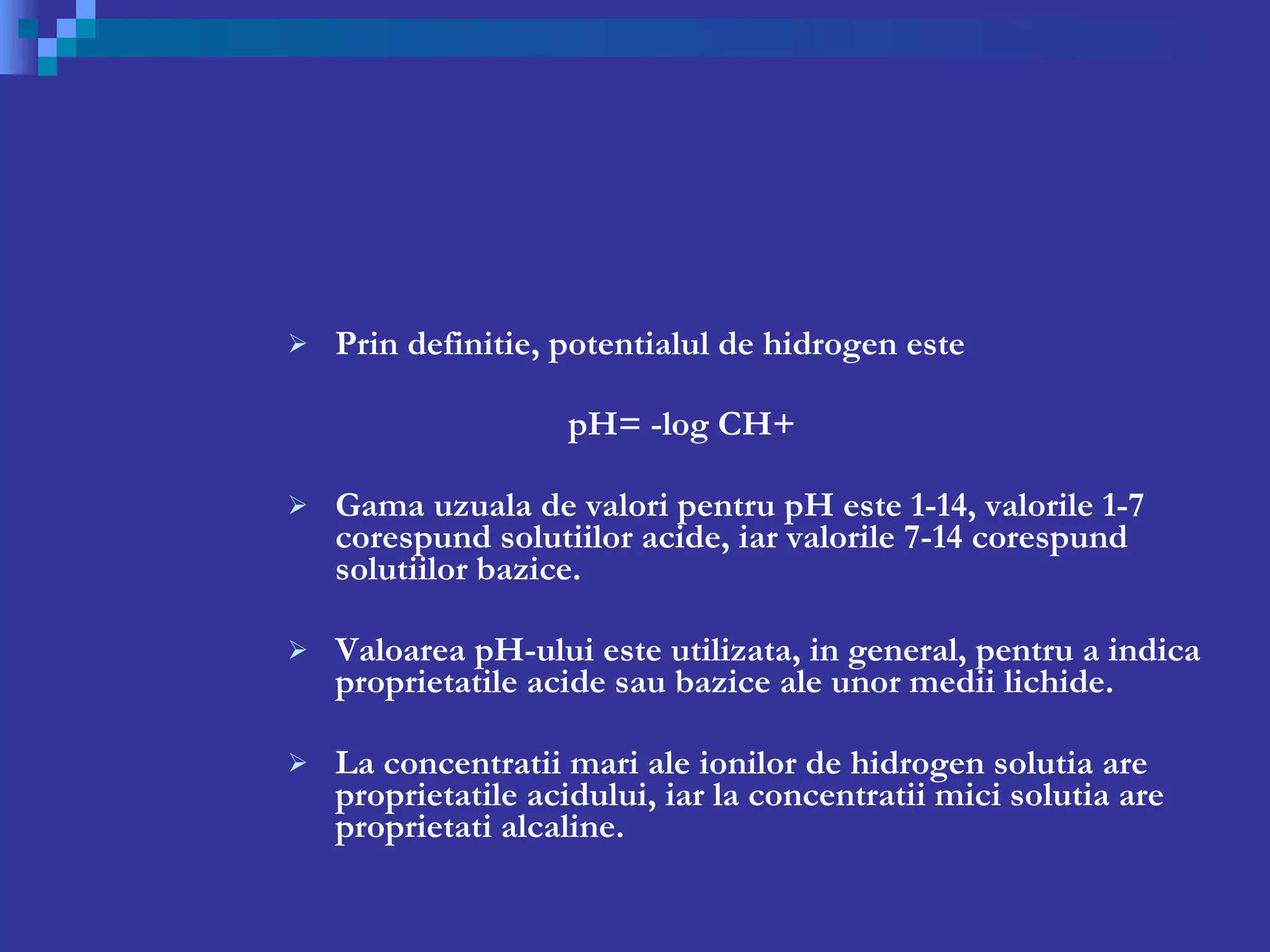 Prin definitie, potentialul de hidrogen este   pH= -log CH+ Gama uzuala de valori pentru pH este 1-14, valorile 1-7 corespund solutiilor acide, iar valorile 7-14 corespund solutiilor bazice. Valoarea pH-ului este utilizata, in general, pentru a indica proprietatile acide sau bazice ale unor medii lichide.  La concentratii mari ale ionilor de hidrogen solutia are proprietatile acidului, iar la concentratii mici solutia are proprietati alcaline.  