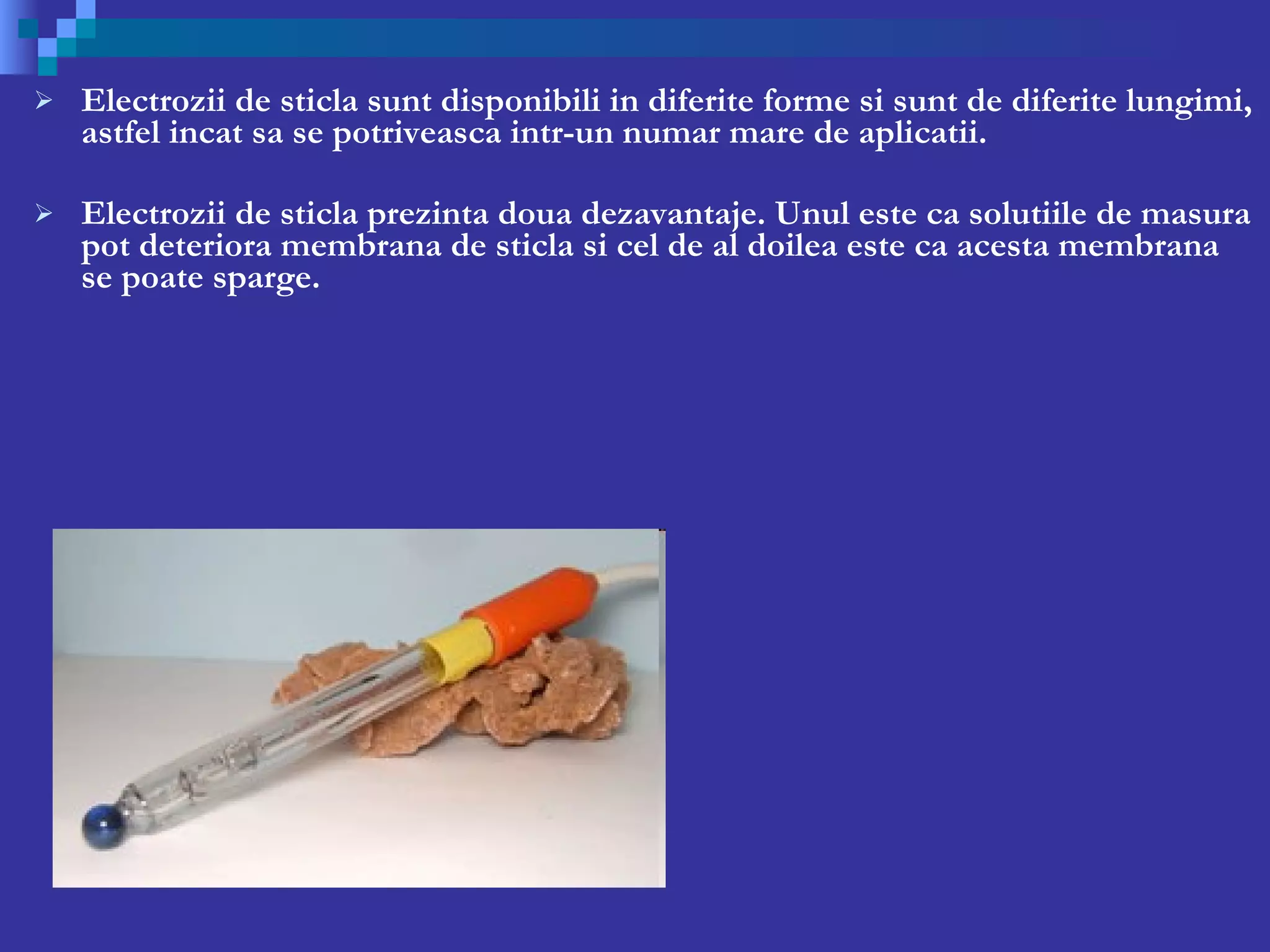 Electrozii de sticla sunt disponibili in diferite forme si sunt de diferite lungimi, astfel incat sa se potriveasca intr-un numar mare de aplicatii. Electrozii de sticla prezinta doua dezavantaje. Unul este ca solutiile de masura pot deteriora membrana de sticla si cel de al doilea este ca acesta membrana se poate sparge. 