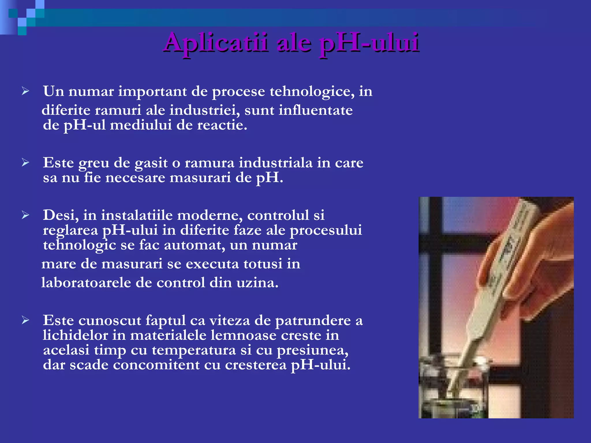 Aplicatii ale pH-ului Un numar important de procese tehnologice, in  diferite ramuri ale industriei, sunt influentate de pH-ul mediului de reactie.  Este greu de gasit o ramura industriala in care sa nu fie necesare masurari de pH.  Desi, in instalatiile moderne, controlul si reglarea pH-ului in diferite faze ale procesului tehnologic se fac automat, un numar  mare de masurari se executa totusi in  laboratoarele de control din uzina. Este cunoscut faptul ca viteza de patrundere a lichidelor in materialele lemnoase creste in acelasi timp cu temperatura si cu presiunea, dar scade concomitent cu cresterea pH-ului. 