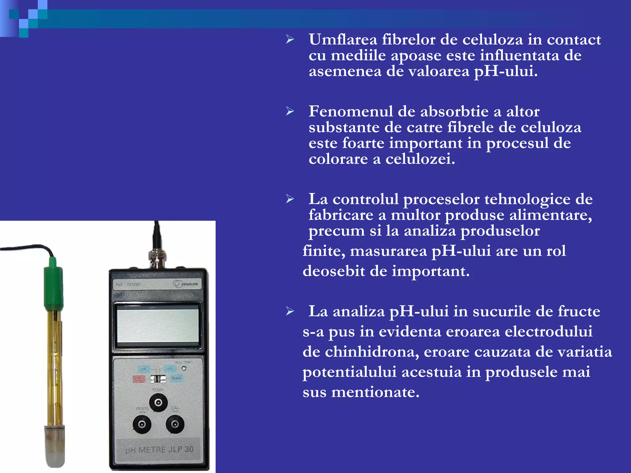 Umflarea fibrelor de celuloza in contact cu mediile apoase este influentata de asemenea de valoarea pH-ului. Fenomenul de absorbtie a altor substante de catre fibrele de celuloza este foarte important in procesul de colorare a celulozei. La controlul proceselor tehnologice de fabricare a multor produse alimentare, precum si la analiza produselor  finite, masurarea pH-ului are un rol  deosebit de important. La analiza pH-ului in sucurile de fructe s-a pus in evidenta eroarea electrodului de chinhidrona, eroare cauzata de variatia  potentialului acestuia in produsele mai sus mentionate. 