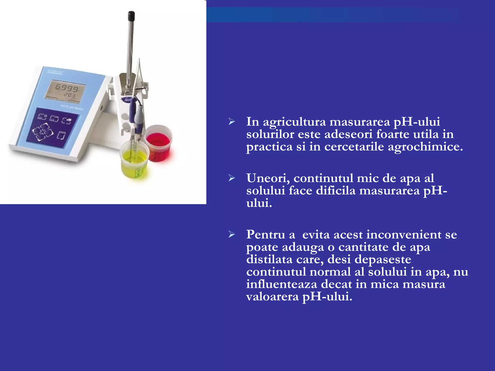 In agricultura masurarea pH-ului solurilor este adeseori foarte utila in practica si in cercetarile agrochimice.  Uneori, continutul mic de apa al solului face dificila masurarea pH-ului. Pentru a  evita acest inconvenient se poate adauga o cantitate de apa distilata care, desi depaseste continutul normal al solului in apa, nu influenteaza decat in mica masura valoarera pH-ului. 