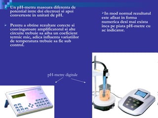 Un pH-metru masoara diferenta de potential intre doi electrozi si apoi converteste in unitati de pH. Pentru a obtine rezultate corecte si convingatoare amplificatorul si alte circuite trebuie sa aiba un coeficient termic mic, adica influenta variatiilor  de temperatura trebuie sa fie sub control. pH-metre digitale In mod normal rezultatul este afisat in forma numerica desi mai exista inca pe piata pH-metre cu ac indicator.  