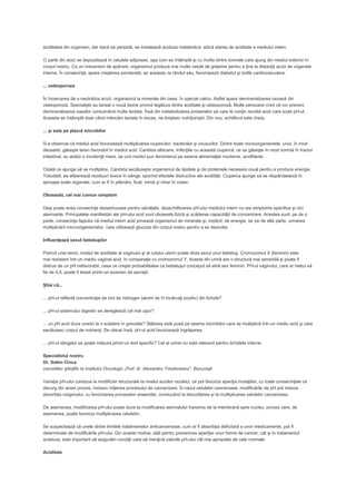 aciditatea din organism, dar dacă ea persistă, se instalează acidoza metabolică, adică starea de aciditate a mediului intern.
O parte din acizi se depozitează în celulele adipoase, aşa cum se întâmplă şi cu multe dintre toxinele care ajung din mediul exterior în
corpul nostru. Ca un mecanism de apărare, organismul produce mai multe celule de grăsime pentru a ţine la distanţă acizii de organele
interne. În consecinţă, apare creşterea ponderală, iar aceasta, la rândul său, favorizează diabetul şi bolile cardiovasculare.
... osteoporoza
În încercarea de a neutraliza acizii, organismul ia minerale din oase, în special calciu. Astfel apare demineralizarea osoasă din
osteoporoză. Specialiştii au lansat o nouă teorie privind legătura dintre aciditate şi osteoporoză. Multe persoane cred că vor preveni
demineralizarea oaselor consumând multe lactate. Însă din metabolizarea proteinelor pe care le conţin rezultă acizi care scad pH-ul.
Aceasta se întâmplă doar când mâncăm lactate în exces, ne liniştesc nutriţioniştii. Din nou, echilibrul este cheia.
... şi este pe placul microbilor
S-a observat că mediul acid favorizează multiplicarea ciupercilor, bacteriilor şi virusurilor. Dintre toate microorganismele, unul, în mod
deosebit, găseşte teren favorabil în mediul acid: Candida albicans. Infecţiile cu această ciupercă, ce se găseşte în mod normal în tractul
intestinal, au astăzi o incidenţă mare, iar unii medici pun fenomenul pe seama alimentaţiei moderne, acidifiante.
Odată ce ajunge să se multiplice, Candida secătuieşte organismul de lipidele şi de proteinele necesare nouă pentru a produce energie.
Totodată, ea eliberează reziduuri toxice în sânge, sporind efectele distructive ale acidităţii. Ciuperca ajunge să se răspândească în
aproape toate organele, cum ar fi în plămâni, ficat, inimă şi chiar în creier.
Oboseala, cel mai comun simptom
Deşi poate avea consecinţe dezastruoase pentru sănătate, dezechilibrarea pH-ului mediului intern nu are simptome specifice şi nici
alarmante. Principalele manifestări ale pH-ului acid sunt oboseala fizică şi scăderea capacităţii de concentrare. Acestea sunt, pe de o
parte, consecinţa faptului că mediul intern acid privează organismul de minerale şi, implicit, de energie, iar pe de altă parte, urmarea
multiplicării microorganismelor, care utilizează glucoza din corpul nostru pentru a se dezvolta.
Influenţează sexul bebeluşilor
Potrivit unei teorii, nivelul de aciditate al vaginului şi al colului uterin poate dicta sexul unui bebeluş. Cromozomul X (feminin) este
mai rezistent într-un mediu vaginal acid, în comparaţie cu cromozomul Y. Acesta din urmă are o structură mai sensibilă şi poate fi
distrus de un pH nefavorabil, ceea ce creşte probabilitatea ca bebeluşul conceput să aibă sex feminin. PH-ul vaginului, care ar trebui să
fie de 4,5, poate fi testat printr-un examen de secreţii.
Ştiai că...
... pH-ul reflectă concentraţia de ioni de hidrogen (atomi de H încărcaţi pozitiv) din lichide?
... pH-ul sistemului digestiv se dereglează cel mai uşor?
... un pH acid duce uneori la o scădere în greutate? Slăbirea este pusă pe seama microbilor care se multiplică într-un mediu acid şi care
secătuiesc corpul de nutrienţi. De obicei însă, pH-ul acid favorizează îngrăşarea.
... pH-ul sângelui se poate măsura printr-un test specific? Cel al urinei nu este relevant pentru lichidele interne.
Specialistul nostru
Dr. Sabin Cinca
cercetător ştiinţific la Institutul Oncologic „Prof. dr. Alexandru Trestioreanu", Bucureşti
Variaţia pH-ului conduce la modificări structurale la nivelul acizilor nucleici, ce pot favoriza apariţia mutaţiilor, cu toate consecinţele ce
decurg din acest proces, inclusiv iniţierea procesului de cancerizare. În cazul celulelor canceroase, modificările de pH pot reduce
absorbţia oxigenului, cu favorizarea proceselor anaerobe, conducând la dezvoltarea şi la multiplicarea celulelor canceroase.
De asemenea, modificarea pH-ului poate duce la modificarea semnalului transmis de la membrană spre nucleu, proces care, de
asemenea, poate favoriza multiplicarea celulelor.
Se suspectează că unele dintre limitele tratamentelor anticanceroase, cum ar fi absorbţia deficitară a unor medicamente, pot fi
determinate de modificările pH-ului. Din aceste motive, atât pentru prevenirea apariţiei unor forme de cancer, cât şi în tratamentul
acestuia, este important să asigurăm condiţii care să menţină valorile pH-ului cât mai apropiate de cele normale.
Aciditate

 