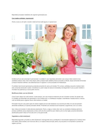 Majoritatea proceselor metabolice din organism generează acizi.
Cum reglăm aciditatea organismului
Pentru a avea un pH optim, include în dietă cât mai multe legume, în special verzi

Echilibrul pH-ului este ameninţat în permanenţă, în condiţiile în care majoritatea alimentelor care compun dieta modernă cresc
aciditatea mediului intern. Este vorba despre zahăr şi despre toate celelalte produse procesate şi rafinate, despre alimentele fermentate
şi despre îndulcitorii artificiali, care eliberează acizi în organism în urma proceselor de metabolizare.
O cantitate mare de acizi generează şi proteinele provenite din carne şi din lactate. Prin urmare, aciditatea crescută a mediului intern
este consecinţa obiceiurilor noastre. Corectându-le, putem scăpa de starea de oboseală şi de kilogramele în plus şi putem dobândi o
imunitate mai puternică şi un tonus psihic mai bun.
Modificarea dietei, cea mai eficientă
Corpul nostru deţine mai multe sisteme, numite tampon, prin care încearcă menţinerea pH-ului în limitele normale. Din păcate însă,
în condiţiile unei alimentaţii care generează în mod constant acizi, nu întotdeauna reuşeşte o reechilibrare. Aceasta devine o misiune
mult mai dificilă pentru organism atunci când acidoza s-a instalat.
Principalul mod prin care putem ajuta din exterior reglarea pH-ului este adoptarea unui anumit tip de dietă, din care să excludem
alimentele acidifiante şi în special produsele rafinate. Proteinele sunt necesare bunei funcţionări a organismului, dar nu în exces.
Apoi, trebuie să includem în dietă alimente alcalinizante. Pentru a regla un mediu intern acid, se consideră că balanţa optimă de
produse acidifiante versus alcalinizante ar trebui să fie de 20 la sută-80 la sută. Odată ce pH-ul a fost reglat, procentul alimentelor
alcalinizante poate fi redus la 70 la sută, dar nu mai puţin de atât.
Vegetalele au efect alcalinizant
Majoritatea legumelor şi fructelor au efect alcalinizant, însă legumele verzi şi verdeţurile în mod deosebit reglează pH-ul mediului intern
(vezi tabel). Dintre acestea, sunt mai bune cele cu un conţinut crescut de apă, pentru că şi ea joacă un rol important în procesul de
reglare a pH-ului.

 