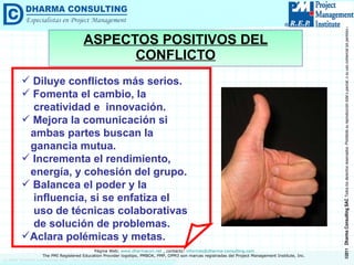 ASPECTOS POSITIVOS DEL CONFLICTO Diluye conflictos más serios. Fomenta el cambio, la creatividad e  innovación. Mejora la comunicación si  ambas partes buscan la  ganancia mutua.  Incrementa el rendimiento,  energía, y cohesión del grupo. Balancea el poder y la  influencia, si se enfatiza el  uso de técnicas colaborativas  de solución de problemas. Aclara polémicas y metas. 