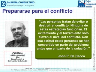 Prepararse para el conflicto “ Las personas tratan de evitar o destruir el conflicto. Ninguna de éstas estrategias funcionan. El evitamiento y el forzamiento sólo elevan el nivel del conflicto. Con esa actitud éstas personas se han convertido en parte del problema antes que en parte de la solución.” John P. De Cecco Psicólogo  (1925 – actualidad) USA Es profesor de la  Universidad de Columbia 