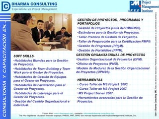 Contacto: informes@dharma-consulting.com Web  : www.dharmacon.net GESTIÓN DE PROYECTOS,  PROGRAMAS Y PORTAFOLIOS Gestión de Proyectos (Guía del PMBOK®). Estándares para la Gestión de Proyectos. Taller Práctico de Gestión de Proyectos. Taller de Preparación para la Certificación PMP® Gestión de Programas (PPgM). Gestión de Portafolios (PPfM). CONSULTORÍA  Y  CAPACITACIÓN  EN… GESTIÓN ORGANIZACIONAL DE PROYECTOS Gestión Organizacional de Proyectos (EPM). Oficina de Proyectos (PMO). Modelo de Madurez de la Gestión Organizacional de Proyectos (OPM3®). SOFT SKILLS Habilidades Blandas para la Gestión de Proyectos. Habilidades de Team Building y Team Work para el Gestor de Proyectos. Habilidades de Gestión de Equipos para el Gestor de Proyectos. Habilidades de Facilitación para el Gestor de Proyectos. Habilidades de Liderazgo para el Gestor de Proyectos. Gestión del Cambio Organizacional e Individual. HERRAMIENTAS Curso Taller de MS Project  2003. Curso Taller de MS Project 2007. MS Project Server 2007. Herramientas avanzadas para la Gestión de Proyectos. 