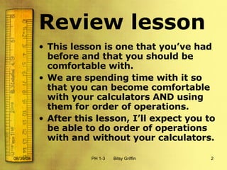 Review lesson This lesson is one that you’ve had before and that you should be comfortable with.  We are spending time with it so that you can become comfortable with your calculators AND using them for order of operations.  After this lesson, I’ll expect you to be able to do order of operations with and without your calculators. 06/04/09 PH 1-3  Bitsy Griffin 