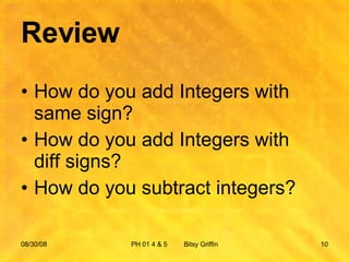 Review How do you add Integers with same sign? How do you add Integers with diff signs? How do you subtract integers? 06/04/09 PH 01 4 & 5  Bitsy Griffin 