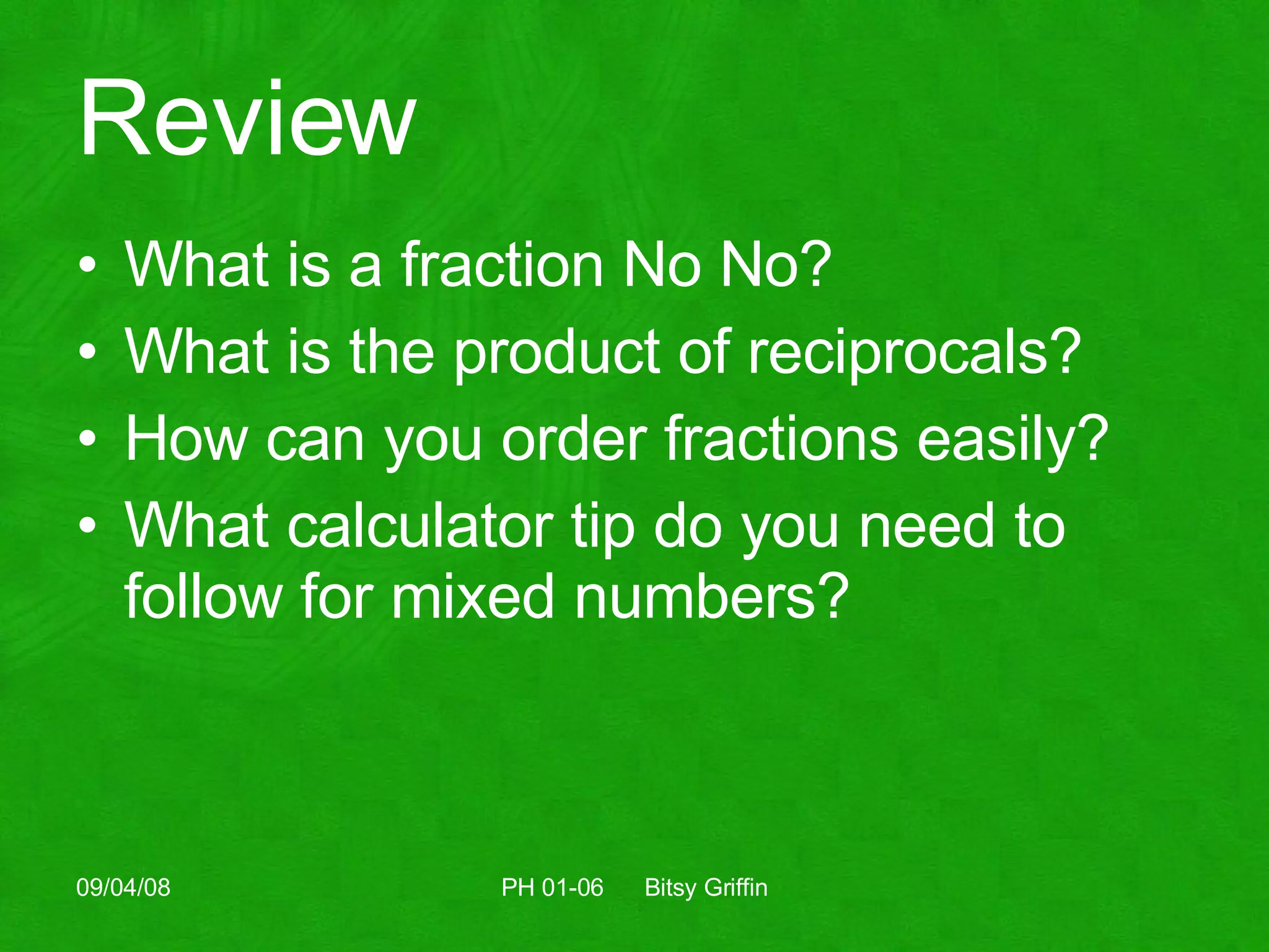 Review What is a fraction No No? What is the product of reciprocals? How can you order fractions easily? What calculator tip do you need to follow for mixed numbers? 06/04/09 PH 01-06  Bitsy Griffin 