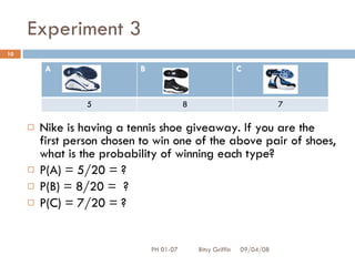 Experiment 3 Nike is having a tennis shoe giveaway. If you are the first person chosen to win one of the above pair of shoes, what is the probability of winning each type?  P(A) = 5/20 = ? P(B) = 8/20 =  ? P(C) = 7/20 = ?  06/04/09 PH 01-07  Bitsy Griffin A  B  C  5 8 7 