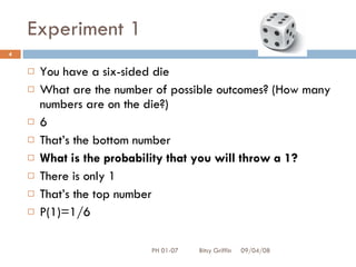 Experiment 1 You have a six-sided die  What are the number of possible outcomes? (How many numbers are on the die?) 6 That’s the bottom number What is the probability that you will throw a 1? There is only 1 That’s the top number P(1)=1/6 06/04/09 PH 01-07  Bitsy Griffin 