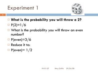 Experiment 1 What is the probability you will throw a 2? P(2)=1/6 What is the probability you will throw an even number? P(even)=3/6 Reduce it to: P(even)= 1/2 06/04/09 PH 01-07  Bitsy Griffin 