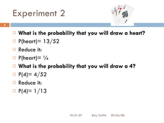 Experiment 2 What is the probability that you will draw a heart? P(heart)= 13/52 Reduce it: P(heart)= ¼ What is the probability that you will draw a 4? P(4)= 4/52 Reduce it: P(4)= 1/13 06/04/09 PH 01-07  Bitsy Griffin 