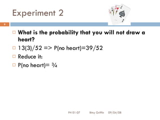 Experiment 2 What is the probability that you will not draw a heart? 13(3)/52 => P(no heart)=39/52 Reduce it: P(no heart)= ¾ 06/04/09 PH 01-07  Bitsy Griffin 