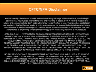 Futures Trading Commission Futures and Options trading has large potential rewards, but also large potential risk. You must be aware of the risks and be willing to accept them in order to invest in the futures and options markets. Don't trade with money you can't afford to lose. This is neither a solicitation nor an offer to Buy/Sell futures, stocks or options on the same. No representation is being made that any account will or is likely to achieve profits or losses similar to those discussed on this web site. The past performance of any trading system or methodology is not necessarily indicative of future results.  CFTC RULE 4.41 - HYPOTHETICAL OR SIMULATED PERFORMANCE RESULTS HAVE CERTAIN  LIMITATIONS. UNLIKE AN ACTUAL PERFORMANCE RECORD, SIMULATED RESULTS DO NOT REPRESENT ACTUAL TRADING. ALSO, SINCE THE TRADES HAVE NOT BEEN > EXECUTED, THE  RESULTS MAY HAVE UNDER-OR-OVER COMPENSATED FOR THE IMPACT, IF ANY, OF  CERTAIN MARKET FACTORS, SUCH AS LACK OF LIQUIDITY. SIMULATED TRADING PROGRAMS IN GENERAL ARE ALSO SUBJECT TO THE FACT THAT THEY ARE DESIGNED WITH  THE BENEFIT OF HINDSIGHT. NO REPRESENTATION IS BEING MADE THAT ANY ACCOUNT WILL OR IS LIKELY TO ACHIEVE PROFIT OR LOSSES SIMILAR TO THOSE SHOWN.  NO REPRESENTATION IS BEING MADE THAT ANY ACCOUNT WILL, OR IS LIKELY TO ACHIEVE PROFITS OR LOSSES SIMILAR TO THOSE DISCUSSED WITHIN THIS SITE, SUPPORT AND TEXTS. OUR COURSE(S), PRODUCTS AND SERVICES SHOULD BE USED  AS  LEARNING AIDS ONLY AND SHOULD NOT BE USED TO INVEST REAL MONEY. IF YOU  DECIDE TO INVEST REAL MONEY, ALL TRADING DECISIONS SHOULD BE YOUR OWN. CFTC/NFA Disclaimer 