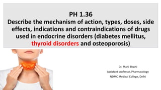 PH 1.36
Describe the mechanism of action, types, doses, side
effects, indications and contraindications of drugs
used in endocrine disorders (diabetes mellitus,
thyroid disorders and osteoporosis)
Dr. Mani Bharti
Assistant professor, Pharmacology
NDMC Medical College, Delhi
 
