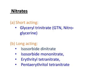 Nitrates
(a) Short acting:
• Glyceryl trinitrate (GTN, Nitro-
glycerine)
(b) Long acting:
• Isosorbide dinitrate
• Isosorbide mononitrate,
• Erythrityl tetranitrate,
• Pentaerythritol tetranitrate
 