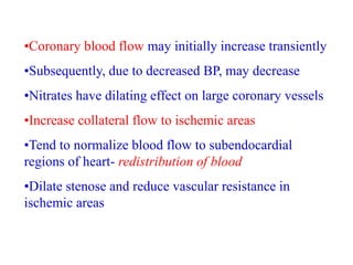 •Coronary blood flow may initially increase transiently
•Subsequently, due to decreased BP, may decrease
•Nitrates have dilating effect on large coronary vessels
•Increase collateral flow to ischemic areas
•Tend to normalize blood flow to subendocardial
regions of heart- redistribution of blood
•Dilate stenose and reduce vascular resistance in
ischemic areas
 
