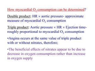 How myocardial O2 consumption can be determined?
Double product: HR  aortic pressure- approximate
measure of myocardial O2 consumption
Triple product: Aortic pressure  HR  Ejection time-
roughly proportional to myocardial O2 consumption
•Angina occurs at the same value of triple product
with or without nitrates, therefore;
•The beneficial effects of nitrates appear to be due to
decrease in oxygen consumption rather than increase
in oxygen supply
 